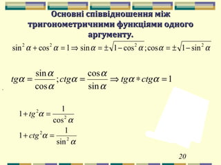 20
Основні співвідношення міжОсновні співвідношення між
тригонометричними функціями одноготригонометричними функціями одного
аргументу.аргументу.
αααααα 2222
sin1cos;cos1sin1cossin −±=−±=⇒=+
α
α
α
α
2
2
2
2
sin
1
1
cos
1
1
=+
=+
ctg
tg
,
1
sin
cos
;
cos
sin
=∗⇒== αα
α
α
α
α
α
α ctgtgctgtg
 