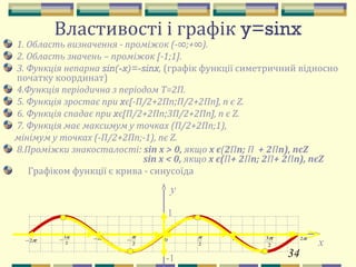 34
Властивості і графік y=sinx
1. Область визначення - проміжок (-∞;+∞).
2. Область значень – проміжок [-1;1].
3. Функція непарна sin(-x)=-sinx, (графік функції симетричний відносно
початку координат)
4.Функція періодична з періодом Т=2П.
5. Функція зростає при xє[-П/2+2Пn;П/2+2Пn], n є Z.
6. Функція спадає при xє[П/2+2Пn;3П/2+2Пn], n є Z.
7. Функція має максимум у точках (П/2+2Пn;1),
мінімум у точках (-П/2+2Пn;-1), nє Z.
8.Проміжки знакосталості: sin x > 0, якщо х є(2Пn; П + 2Пn), nєZ
sin x < 0, якщо x є(П+ 2Пn; 2П+ 2Пn), nєZ
Графіком функції є крива - синусоїда
y
1
-1
π
2
π π2
2
3ππ−
2
π
−π2−
2
3π
− 0
x
 