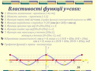 36
y
1
-1
π
2
π π2
2
3ππ−
2
π
−π2−
2
3π
− 0
x
Властивості функції y=cosх:
1. Область визначення - проміжок (-∞;+∞).
2. Область значень – проміжок [-1;1].
3. Функція парна cos(-x)=cosx, (графік функції симетричний відносно осі OY)
4. Функція періодична з періодом Т=2П (cos (x + 2П) = cos x).
5. Функція зростає при xє[-П+2Пn;2Пn], n є Z.
6. Функція спадає при xє[2Пn;П+2Пn], n є Z.
7. Функція має максимум у точках (2Пn;1),
мінімум у точках (П+2Пn;-1), nєZ.
8.Проміжки знакосталості: cos x > 0, якщо х є (-П/2 + 2Пn; П/2 + 2Пn),
cos x < 0, якщо x є (П/2 + 2Пn; 3П/2 + 2Пn), nєZ
Графіком функції є крива - косинусоїда
 