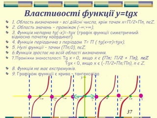 37
Властивості функції y=tgх
1. Область визначення – всі дійсні числа, крім точок х=П/2+Пn, nєZ.
2. Область значень – проміжок (-∞;+∞).
3. Функція непарна tg(-х)=-tgх (графік функції симетричний
відносно початку координат)
4. Функція періодична з періодом Т= П ( tg(x+π)=tgx).
5. Нулі функції – точки (Пn;0), nєZ.
6.Функція зростає на всій області визначення.
7.Проміжки знакосталості Tg x > 0, якщо х є (Пn; П/2 + Пn), nєZ
Tgх < 0, якщо х є (-П/2+Пn;Пn), n є Z.
8. Функція не має екстремумів.
9. Графіком функції є крива – тангенсоїда
2
3ππ2−
2
3π
−
У
Хπ2π−
2
π
−
0
2
π π
 