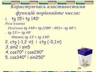 39
Користуючись властивостями
функцій порівняйте числа:
1. tg 150
і tg 1400
Розв’язання
Оскільки tg 1400
= tg (1800
- 400
)=- tg 400
і
tg 150
>- tg 400
.
Отже, tg 150
> tg 1400
.
2. сtg (-1,2 π) і сtg (-0,1π)
3. sin2 і sin5
4. сos70° і сos290°
5. сos340° і sin250°
 