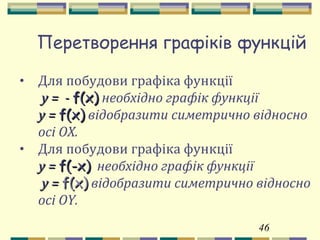 46
Перетворення графіків функцій
• Для побудови графіка функції
y = -y = - f(x)f(x) необхідно графік функції
y =y = f(x)f(x) відобразити симетрично відносно
осі OX.
• Для побудови графіка функції
y =y = f(-x)f(-x) необхідно графік функції
y =y = f(x)f(x) відобразити симетрично відносно
осі OY.
 