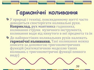 50
Гармонічні коливання
У природі і техніці, повсякденному житті часто
доводиться спостерігати коливальні рухи.
Наприклад, рух маятника годинника,
коливання струни музичного інструмента,
коливання води від кинутого в неї предмета та ін
До найпростіших коливальних рухів належать
гармонічні коливання.гармонічні коливання. Такі коливання можна
описати за допомогою тригонометричних
функцій (математичною моделлю таких
коливань є тригонометричні функції певного
виду)
 