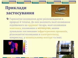 53
Приклади
застосування
Гармонічні коливання дуже розповсюджені в
природі й техніці. До них належать малі коливання
підвішеного на пружині тягаря, малі коливання
маятника, коливання в молекулах, якими
зумовлене поглинання інфрачервоних променів,
різноманітні коливання в електротехніці,
наприклад, у коливальному контурі та інші.
 