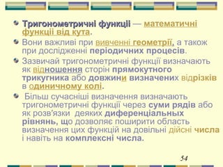 54
Тригонометричні функцііТригонометричні функціі — математичні
функціі від кута.
Вони важливі при вивченні геометрії, а також
при дослідженні періодичних процесів.
Зазвичай тригонометричні функції визначають
як відношення сторін прямокутного
трикугника або довжини визначених відрізків
в одиничному колі.
Більш сучасніші визначення визначають
тригонометричні функції через суми рядів або
як розв′язки деяких диференціальных
рівнянь, що дозволяє поширити область
визначення цих функцій на довільні дійсні числа
і навіть на комплексні числа.
 
