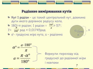 7
Радіанне вимірювання кутівРадіанне вимірювання кутів
Кут 1 радіан – це такий центральний кут, довжина
дуги якого дорівнює радіусу кола.
1800
=π радіан; 1 радіан = ≈ 570
;
10
= рад ≈ 0,01745рад
α0
- градусна міра кута, а – радіанна
π
0
180
О
R
)1рад
R0
180
π
π
α
°⋅
=°
180а
°
°⋅
=
180
απ
а
Формули переходу від
градусної до радіанної міри
і навпаки
 