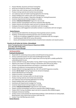 • Prepare Monthly, Quarterly and Yearly Training Plan.
• Know how to Prepare & maintain a training budget.
• Conduct class room training as well as on the job training.
• Produce training materials and maintain documentation.
• Use audiovisual aids and modern teaching applications for training.
• Prepare feedback from audience after each training session.
• Coordinate with Site managers / Operations Manager for Training & Assessment.
• Customize departmental training strategies or modules.
• Conduct Induction & Orientation Program for new recruits’.
• Prepare monthly Training Report and sent to corporate office Mumbai.
• Prepare Induction & Orientation report and sent to corporate office Mumbai.
• Employees Grievances handling in coordination with site managers.
• Conduct various staff engagement and welfare activities in coordination with site managers.
Human Resource-
• Coordinating with AGM HR for the Manpower Planning & Recruitment activities.
• Handling, coordinating & motivating operation team to achieve the goals.
• Taking care of employee engagement activities in coordination with site managers.
• Coordinating with AGM HR for various HR activities.
• Assists with development/implementation of performance evaluation and rewards systems.
Country Inn & Suites by Carlson, Ahmedabad.
Senior Training Executive in Human Resource Department (HOD).
(From May 2014 till May 2015)
Reporting to- General Manager
Job Responsibility:
Training & Development-
• Responsible for conducting various product and skill based training sessions.
• Various customized sessions for Entry level and Managerial level staff.
• Imparting training to the new staff on regular basis and ensuring staff is suitably qualified for
undertaking duties for post.
• Conduct Soft Skill Training, Work Safety Training, HACCP Training and Food Safety Training.
• Organize and conduct Fire Safety Training In coordination with chief security officer.
• Conduct Training Need Identification and Analysis in coordination with HOD’S.
• Develop and implement training programme & modules.
• Conduct different training programmes like- HAT, OJT and EDP Programme smoothly.
• Conduct Be Our Guest Training Programme for all level of employee.
• Prepare Monthly/Annual Training Plan.
• Prepare & maintain a training budget.
• Conduct class room training as well as on the job training.
• Produce training materials and maintain documentation.
• Use audiovisual aids and teaching applications for training.
• Prepare feedback after each training session.
• Coordinate with departmental managers for Training.
• Customize departmental training strategies or modules.
• Conduct Induction & Orientation Programme for new recruits.
• Prepare monthly training Report and sent to corporate office (CDMS) Gurgaon.
• Prepare HR & Training consolidates report and sent to corporate office (CDMS) Gurgaon.
• Employees Grievances handling.
• Conduct various social activities like Swachh Bharat Abhiyan, Cloth distribution to needy people,
Blood donation camp, World clean up event, Earth Hour Etc.
• Conduct Town Hall Meeting every month.
Human Resource-
 