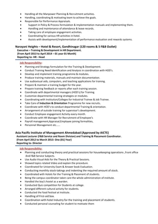 • Handling all the Manpower Planning & Recruitment activities.
• Handling, coordinating & motivating team to achieve the goals.
• Responsible for Performance Appraisals.
• Support in Policy & Process formulation & implementation manuals and implementing them.
• Handling and maintenance of attendance & leave records.
• Taking care of employee engagement activities.
• Coordinating for various HR activities in hotel.
• Assists with development/implementation of performance evaluation and rewards systems.
Narayani Heights – Hotel & Resort, Gandhinagar (120 rooms & 5 F&B Outlet)
Executive – Training & Development in HR Department.
(From April 2013 to April 2014 – 01 year 01 Month)
Reporting to- HR - Head
Job Responsibility:
• Planning and Strategy formulation for the Training & Development.
• Conduct Training Need Identification and Analysis in coordination with HOD’s.
• Develop and implement training programme & modules.
• Produce training materials, manuals and maintain documentation.
• Use audiovisual aids, computers, and teaching applications for training.
• Prepare & maintain a training budget for the year.
• Prepare training feedback or reports after each training session.
• Coordinate with departmental managers (HOD’s) for Training.
• Customize departmental training strategies or modules.
• Coordinating with Institution/Colleges for Industrial Trainee & Job Trainee.
• Take Care of Induction & Orientation Programme for new recruits.
• Coordinate with HOD’s to conduct departmental Training & orientation.
• Arrangement of outside training for supervisor’s development.
• Conduct Employee engagement Activity every month.
• Coordinate with HR Manager for Recruitment of Employee’s
• Payroll management,Appraisal,Employee joining formalities,
• Personnel Management etc……
Asia Pacific Institute of Management Ahmedabad (Approved by AICTE)
Assistant Lecturer (F&B Service and Room Division) and Training & Placement Coordinator.
(From April 2012 to March 2013- One (01) Year)
Reporting to- Director
Job Responsibility:
• Planning and conducting theory and practical sessions for housekeeping operations ,Front office
And F&B Service Subjects.
• Use Audio Visual Aids for the Theory & Practical Sessions.
• Showed topics related Video and explain the procedure.
• Coordinated for University Exam & Answer book Evaluation.
• Conducting monthly stock-takings and indenting the required amount of stock.
• Coordinated with Hotels for the Training & Placement of students.
• Being the campus coordinator taken care the whole administration of institute.
• Handled the boy’s hostel as a warden.
• Conducted Quiz competition for Students at college.
• Arranged different cultural activity for students.
• Conducted the food festival at Institute.
• Handling of First-aid box.
• Coordination with hotel Industry for the training and placement of students.
• Conducted personal counseling for student to motivate them
 