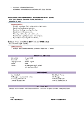 • Organized study tour for students
• Prepare the monthly academic report and sent to the principal.
Royal Orchid Central Ahmedabad (104 rooms and an F&B outlet)
Front Office Assistant (December 2011 to March 2012)
Reporting to- FOM
Job Responsibility:
• Check-in procedure, Check-out procedure, night report.
• Guest handling, Data management.
• Concierge Handling, Escorting, Rooming.
• Coordination with departments.
• Attending and handling with outside calls.
• Taken care of Airport pick-up and drop for guest.
• Expected arrival and departure of the day.
St. Laurn Tower Ahmedabad (139 rooms and 4 F&B outlet)
Industrial Trainee (05-Months)
Job Responsibility:
• Worked in all core departments to improve the skill as a Trainee.
PERSONAL DETAILS
Date of birth - 24 April 1988
Nationality - Indian
Language Known - Hindi & English
Gender - Male
Parents - Mr. Ramkishor Singh Suman
Late Ms. Sukanti Devi
REFERENCES
Ms. Hetal Naik Mr. Rakesh Verma
IT Manager – Country Inn & Suites HR Manager
by Carlson, Ahmedabad. Nidra Hotel Baroda
Contact- 09099017704 Contact- 09099074037
DECLARATION
I hereby declare that the details mentioned in the Curriculum Vitae are correct as per My Knowledge.
DATE:
PLACE: AHMEDABAD RAMESH KUMAR SINGH
 
