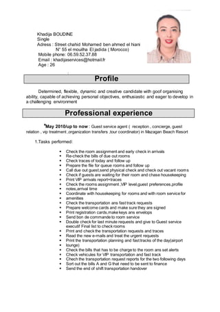 Khadija BOUDINE
Single
Adress : Street chahid Mohamed ben ahmed el hiani
N° 55 el mouilha El jadida ( Morocco)
Mobile phone: 06.59.52.37.88
Email : khadijaservices@hotmail.fr
Age : 26
:
Profile
Determined, flexible, dynamic and creative candidate with goof organising
ability, capable of achieving personal objectives, enthusiastic and eager to develop in
a challenging environment
Professional experience
*May 2010/up to now : Guest service agent ( reception , concierge, guest
relation , vip treatment ,organization transfers ,tour coordinator) in Mazagan Beach Resort
1.Tasks performed:
 Check the room assignment and early check in arrivals
 Re-check the bills of due out rooms
 Check traces of today and follow up
 Prepare the file for queue rooms and follow up
 Call due out guest,send physical check and check out vacant rooms
 Check if guests are waiting for their room and chase housekeeping
 Print VIP arrivals report+traces
 Check the rooms assignment ,VIP level,guest preferences,profile
 notes,arrival time
 Coordinate with housekeeping for rooms and with room service for
 amenities
 Check the transportation ans fast track requests
 Prepare welcome cards and make sure they are signed
 Print registration cards,make keys ans envelops
 Send bon de commande to room service
 Double check for last minute requests and give to Guest service
executif Final list to check rooms
 Print and check the transportation requests and traces
 Read the new e-mails and treat the urgent requests
 Print the transportation planning and fast tracks of the day(airport
 lounge)
 Check the bills that has to be charge to the room ans set alerts
 Check vehicules for VIP transportation and fast track
 Chech the transportation request reports for the two following days
 Sort out the bills A and G that need to be sent to finance
 Send the end of shift transportation handover
 