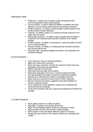 2.Necessary Skills :
 Politeness : a talent to be courteous, polite and positive when
communicating with clients and prospects.
 Communication : a suite of skills and abilities to establish and hold
effective communications with prospects and existing customers.
 Conflict resolution : an ability to avoid possible conflict situations and
handle existing conflicts efficiently.
 Listening : an ability to listen to a customer and hear what he or she
really says and wants.
 Asking right questions : an ability to ask a question that stimulates a
customer to do a desired action and find a solution for an exiting
problem.
 Problem solving : an ability to understand a customer problem and find
one or several solutions.
 Decision making : an ability to mentally generate possible scenarios
and choose optimal one.
 Computer user : special knowledge and skills to use computers and
computer software.
3.Communications :
 Try to keep your focus on service excellence
 Make eye contact with customers.
 Never rank your customers. Service all customers at the same way
regardless of their age and appearance.
 Interact well with all customers.
 Have good listening skills and be patient.
 Read body language to see if your customer needs some help.
 Ask right questions that guide customers through their problems.
 Express your readiness and interest in assisting customers.
 Never discuss a customer’s issue in front of other customers.
 Record customer comments, suggestions and other feedback to
improve customer service.
 Try to respond to e-mails, telephone queries and complaints with
minimized wait-time possible.
 Treat communications with your customers as pleasant and efficient as
possible.
4. Conflict Situations :
 Avoid getting involved in conflict situations.
 Stay polite, courteous and positive at all times.
 Never let your feelings expose. Keep your emotions in check.
 Keep yourself cool and calm during a conflict situation.
 Hold customer communications within the chain of command.
 Always plan your actions in the context of diffusing or alleviating the
conflict.
 