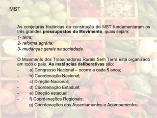 MST
As conjeturas históricas da construção do MST fundamentaram os
três grandes pressupostos do Movimento, quais sejam:
1- terra;
2- reforma agrária;
3- mudanças gerais na sociedade.
O Movimento dos Trabalhadores Rurais Sem Terra está organizado
em todo o país. As instâncias deliberativas são:
- a) Congresso Nacional – ocorre a cada 5 anos;
- b) Coordenação Nacional;
- c) Direção Nacional;
- d) Coordenação Estadual;
- e) Direção estadual;
- f) Coordenações Regionais;
g) Coordenações dos Assentamentos e Acampamentos.
 