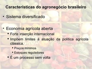 Características do agronegócio brasileiro
• Sistema diversificado
• Economia agrícola aberta
 Forte inserção internacional
 Impõem limites à atuação da política agrícola
clássica.
 Preços mínimos
 Estoques reguladores
 É um processo sem volta
 