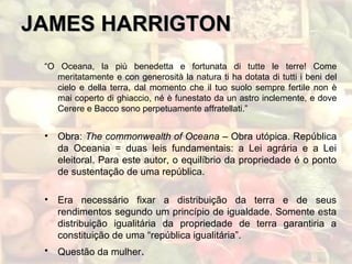 JAMES HARRIGTONJAMES HARRIGTON
“O Oceana, la più benedetta e fortunata di tutte le terre! Come
meritatamente e con generosità la natura ti ha dotata di tutti i beni del
cielo e della terra, dal momento che il tuo suolo sempre fertile non è
mai coperto di ghiaccio, né è funestato da un astro inclemente, e dove
Cerere e Bacco sono perpetuamente affratellati.”
• Obra: The commonwealth of Oceana – Obra utópica. República
da Oceania = duas leis fundamentais: a Lei agrária e a Lei
eleitoral. Para este autor, o equilíbrio da propriedade é o ponto
de sustentação de uma república.
• Era necessário fixar a distribuição da terra e de seus
rendimentos segundo um princípio de igualdade. Somente esta
distribuição igualitária da propriedade de terra garantiria a
constituição de uma “república igualitária”.
• Questão da mulher.
 
