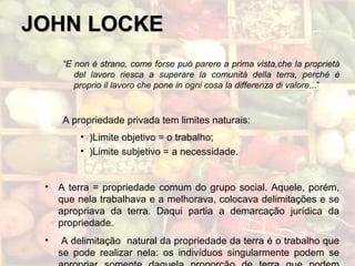 JOHN LOCKEJOHN LOCKE
“E non è strano, come forse può parere a prima vista,che la proprietà
del lavoro riesca a superare la comunità della terra, perché è
proprio il lavoro che pone in ogni cosa la differenza di valore...”
A propriedade privada tem limites naturais:
• )Limite objetivo = o trabalho;
• )Limite subjetivo = a necessidade.
• A terra = propriedade comum do grupo social. Aquele, porém,
que nela trabalhava e a melhorava, colocava delimitações e se
apropriava da terra. Daqui partia a demarcação jurídica da
propriedade.
• A delimitação natural da propriedade da terra é o trabalho que
se pode realizar nela: os indivíduos singularmente podem se
 