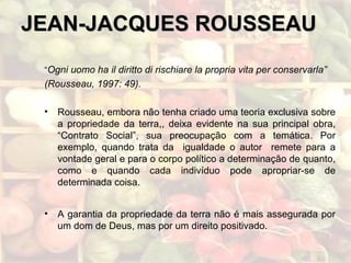 JEAN-JACQUES ROUSSEAUJEAN-JACQUES ROUSSEAU
“Ogni uomo ha il diritto di rischiare la propria vita per conservarla”
(Rousseau, 1997: 49).
• Rousseau, embora não tenha criado uma teoria exclusiva sobre
a propriedade da terra,, deixa evidente na sua principal obra,
“Contrato Social”, sua preocupação com a temática. Por
exemplo, quando trata da igualdade o autor remete para a
vontade geral e para o corpo político a determinação de quanto,
como e quando cada indivíduo pode apropriar-se de
determinada coisa.
• A garantia da propriedade da terra não é mais assegurada por
um dom de Deus, mas por um direito positivado.
 