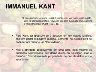 IMMANUEL KANTIMMANUEL KANT
“Il mio giuridico (meum iuris) è quello con cui sono così legato,
che mi danneggerebbe l’uso che un altro potrebbe farne senza
il mio consenso.”(Kant, 1991: 55)
• Para Kant, ter (possuir) só é possível em um estado jurídico,
sob um poder legislativo público. Somente no estado civil se
pode ter um “meu” e um “teu” externo.
• Não é atividade desenvolvida em uma terra, nem mesmo as
primeiras delimitações, que darão direito da aquisição, mas o
“meu” e o “teu” derivam da propriedade, do que ele define como
substância.
 