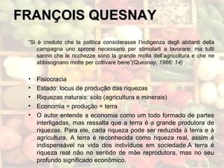 FRANÇOIS QUESNAYFRANÇOIS QUESNAY
“Si è creduto che la politica considerasse l’indigenza degli abitanti della
campagna uno sprone necessario per stimolarli a lavorare: ma tutti
sanno che le ricchezze sono la grande molla dell’agricoltura e che ne
abbisognano molte per coltivare bene”(Quesnay, 1966: 14)
• Fisiocracia
• Estado: locus de produção das riquezas
• Riquezas naturais: solo (agricultura e minerais)
• Economia = produção = terra
• O autor entende a economia como um todo formado de partes
interligadas, mas ressalta que a terra é a grande produtora de
riquezas. Para ele, cada riqueza pode ser reduzida à terra e à
agricultura. A terra é reconhecida como riqueza real, assim é
indispensável na vida dos indivíduos em sociedade.A terra é
riqueza real não no sentido de mãe reprodutora, mas no seu
profundo significado econômico.
 