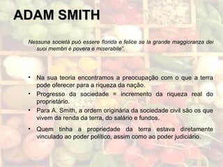 ADAM SMITHADAM SMITH
Nessuna società puó essere florida e felice se la grande maggioranza dei
suoi membri è povera e miserabile”.
• Na sua teoria encontramos a preocupação com o que a terra
pode oferecer para a riqueza da nação.
• Progresso da sociedade = incremento da riqueza real do
proprietário.
• Para A. Smith, a ordem originária da sociedade civil são os que
vivem da renda da terra, do salário e fundos.
• Quem tinha a propriedade da terra estava diretamente
vinculado ao poder político, assim como ao poder judiciário.
 