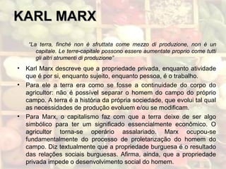 KARL MARXKARL MARX
“La terra, finché non è sfruttata come mezzo di produzione, non è un
capitale. Le terre-capitale possono essere aumentate proprio come tutti
gli altri strumenti di produzione”
• Karl Marx descreve que a propriedade privada, enquanto atividade
que é por si, enquanto sujeito, enquanto pessoa, é o trabalho.
• Para ele a terra era como se fosse a continuidade do corpo do
agricultor: não é possível separar o homem do campo do próprio
campo. A terra é a história da própria sociedade, que evolui tal qual
as necessidades de produção evoluem e/ou se modificam.
• Para Marx, o capitalismo faz com que a terra deixe de ser algo
simbólico para ter um significado essencialmente econômico. O
agricultor torna-se operário assalariado. Marx ocupou-se
fundamentalmente do processo de proletarização do homem do
campo. Diz textualmente que a propriedade burguesa é o resultado
das relações sociais burguesas. Afirma, ainda, que a propriedade
privada impede o desenvolvimento social do homem.
 