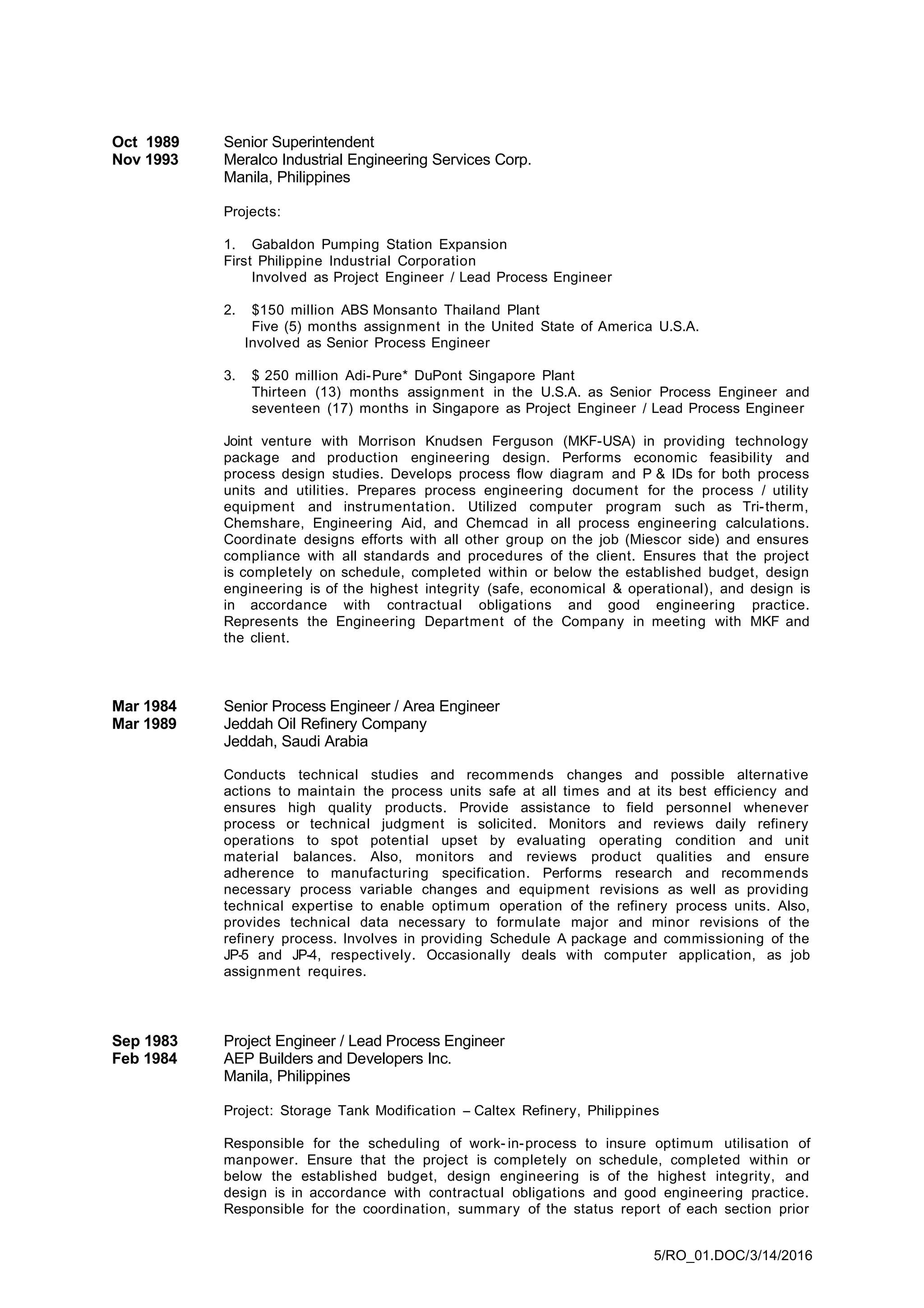 Oct 1989 Senior Superintendent
Nov 1993 Meralco Industrial Engineering Services Corp.
Manila, Philippines
Projects:
1. Gabaldon Pumping Station Expansion
First Philippine Industrial Corporation
Involved as Project Engineer / Lead Process Engineer
2. $150 million ABS Monsanto Thailand Plant
Five (5) months assignment in the United State of America U.S.A.
Involved as Senior Process Engineer
3. $ 250 million Adi-Pure* DuPont Singapore Plant
Thirteen (13) months assignment in the U.S.A. as Senior Process Engineer and
seventeen (17) months in Singapore as Project Engineer / Lead Process Engineer
Joint venture with Morrison Knudsen Ferguson (MKF-USA) in providing technology
package and production engineering design. Performs economic feasibility and
process design studies. Develops process flow diagram and P & IDs for both process
units and utilities. Prepares process engineering document for the process / utility
equipment and instrumentation. Utilized computer program such as Tri-therm,
Chemshare, Engineering Aid, and Chemcad in all process engineering calculations.
Coordinate designs efforts with all other group on the job (Miescor side) and ensures
compliance with all standards and procedures of the client. Ensures that the project
is completely on schedule, completed within or below the established budget, design
engineering is of the highest integrity (safe, economical & operational), and design is
in accordance with contractual obligations and good engineering practice.
Represents the Engineering Department of the Company in meeting with MKF and
the client.
Mar 1984 Senior Process Engineer / Area Engineer
Mar 1989 Jeddah Oil Refinery Company
Jeddah, Saudi Arabia
Conducts technical studies and recommends changes and possible alternative
actions to maintain the process units safe at all times and at its best efficiency and
ensures high quality products. Provide assistance to field personnel whenever
process or technical judgment is solicited. Monitors and reviews daily refinery
operations to spot potential upset by evaluating operating condition and unit
material balances. Also, monitors and reviews product qualities and ensure
adherence to manufacturing specification. Performs research and recommends
necessary process variable changes and equipment revisions as well as providing
technical expertise to enable optimum operation of the refinery process units. Also,
provides technical data necessary to formulate major and minor revisions of the
refinery process. Involves in providing Schedule A package and commissioning of the
JP-5 and JP-4, respectively. Occasionally deals with computer application, as job
assignment requires.
Sep 1983 Project Engineer / Lead Process Engineer
Feb 1984 AEP Builders and Developers Inc.
Manila, Philippines
Project: Storage Tank Modification – Caltex Refinery, Philippines
Responsible for the scheduling of work- in-process to insure optimum utilisation of
manpower. Ensure that the project is completely on schedule, completed within or
below the established budget, design engineering is of the highest integrity, and
design is in accordance with contractual obligations and good engineering practice.
Responsible for the coordination, summary of the status report of each section prior
5/RO_01.DOC/3/14/2016
 