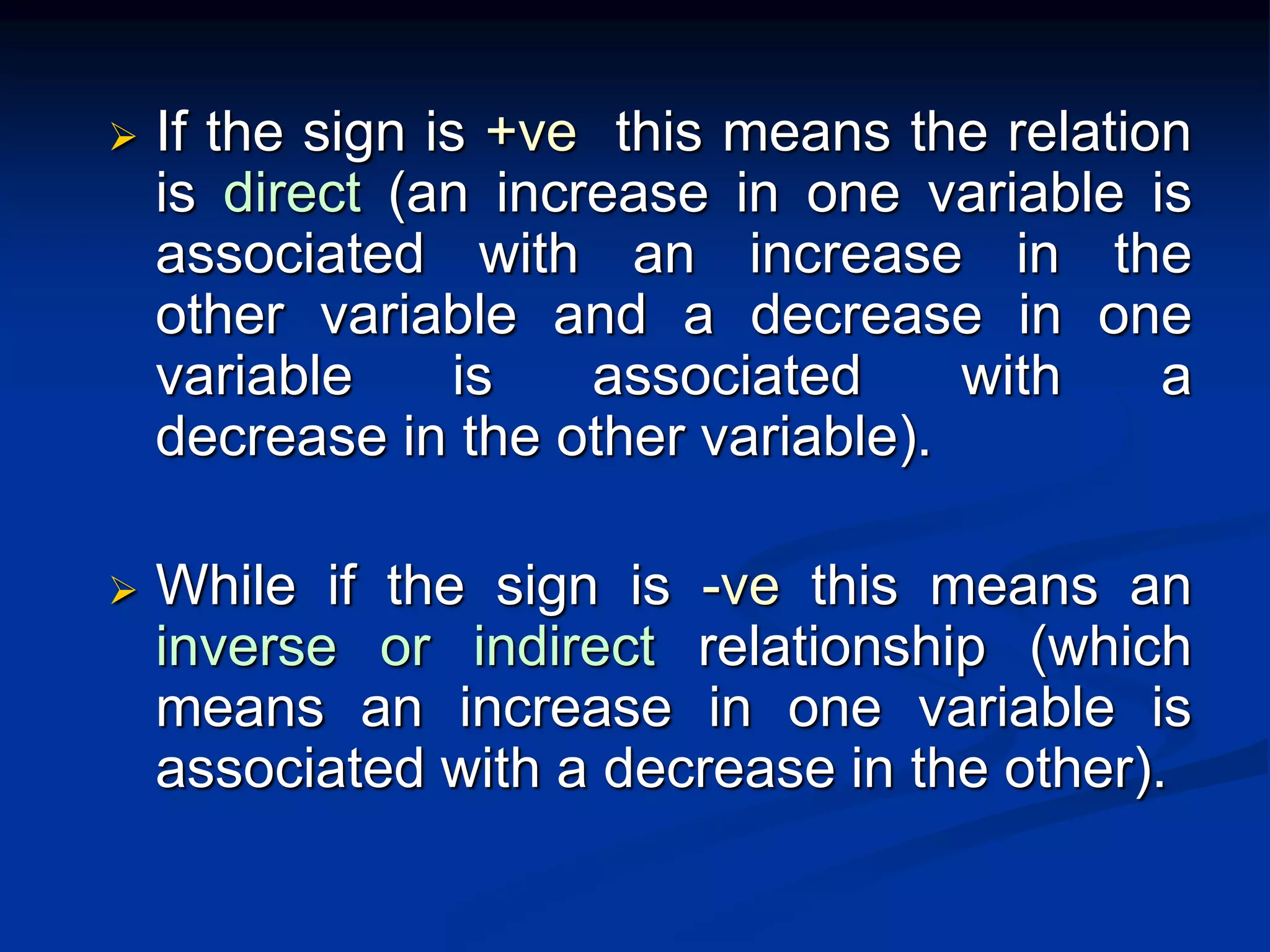  If the sign is +ve this means the relation
is direct (an increase in one variable is
associated with an increase in the
other variable and a decrease in one
variable is associated with a
decrease in the other variable).
 While if the sign is -ve this means an
inverse or indirect relationship (which
means an increase in one variable is
associated with a decrease in the other).
 
