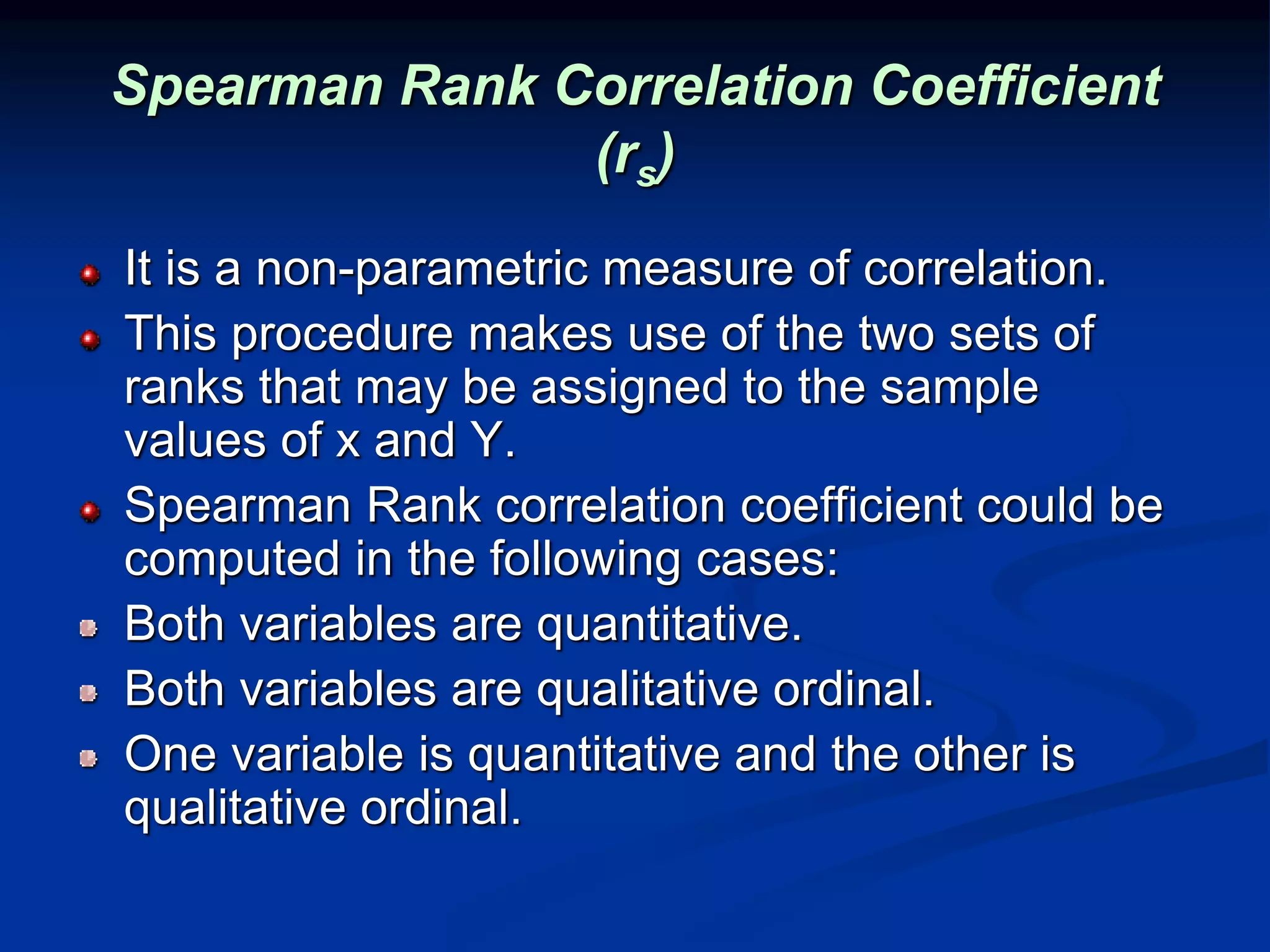 Spearman Rank Correlation Coefficient
(rs)
It is a non-parametric measure of correlation.
This procedure makes use of the two sets of
ranks that may be assigned to the sample
values of x and Y.
Spearman Rank correlation coefficient could be
computed in the following cases:
Both variables are quantitative.
Both variables are qualitative ordinal.
One variable is quantitative and the other is
qualitative ordinal.
 