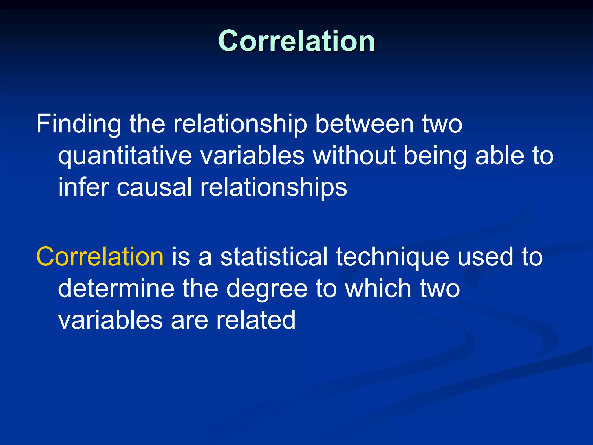 Correlation
Finding the relationship between two
quantitative variables without being able to
infer causal relationships
Correlation is a statistical technique used to
determine the degree to which two
variables are related
 