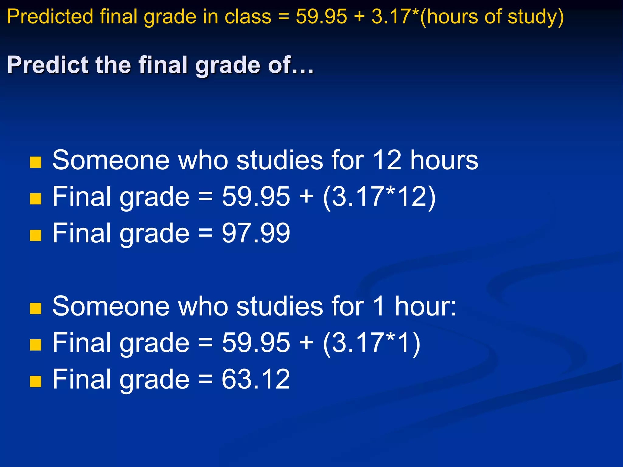 Predict the final grade of…
 Someone who studies for 12 hours
 Final grade = 59.95 + (3.17*12)
 Final grade = 97.99
 Someone who studies for 1 hour:
 Final grade = 59.95 + (3.17*1)
 Final grade = 63.12
Predicted final grade in class = 59.95 + 3.17*(hours of study)
 