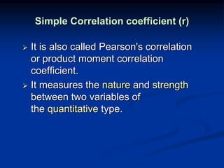 Simple Correlation coefficient (r)
 It is also called Pearson's correlation
or product moment correlation
coefficient.
 It measures the nature and strength
between two variables of
the quantitative type.
 