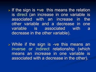 If the sign is +ve this means the relation
is direct (an increase in one variable is
associated with an increase in the
other variable and a decrease in one
variable is associated with a
decrease in the other variable).
 While if the sign is -ve this means an
inverse or indirect relationship (which
means an increase in one variable is
associated with a decrease in the other).
 