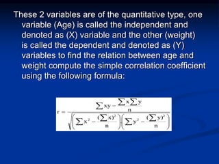 These 2 variables are of the quantitative type, one
variable (Age) is called the independent and
denoted as (X) variable and the other (weight)
is called the dependent and denoted as (Y)
variables to find the relation between age and
weight compute the simple correlation coefficient
using the following formula:




















 
 
  
n
y)
(
y
.
n
x)
(
x
n
y
x
xy
r
2
2
2
2
 