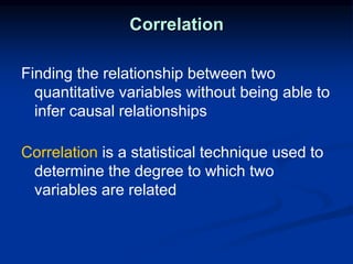 Correlation
Finding the relationship between two
quantitative variables without being able to
infer causal relationships
Correlation is a statistical technique used to
determine the degree to which two
variables are related
 