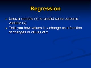 Regression
 Uses a variable (x) to predict some outcome
variable (y)
 Tells you how values in y change as a function
of changes in values of x
 