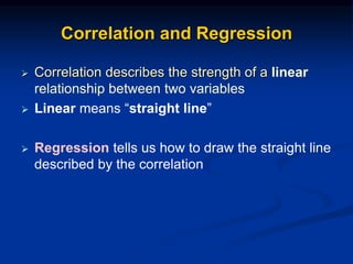 Correlation and Regression
 Correlation describes the strength of a linear
relationship between two variables
 Linear means “straight line”
 Regression tells us how to draw the straight line
described by the correlation
 
