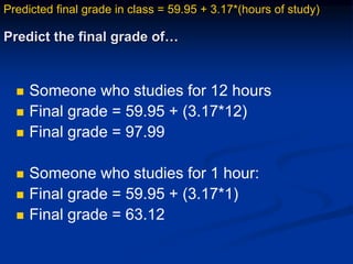 Predict the final grade of…
 Someone who studies for 12 hours
 Final grade = 59.95 + (3.17*12)
 Final grade = 97.99
 Someone who studies for 1 hour:
 Final grade = 59.95 + (3.17*1)
 Final grade = 63.12
Predicted final grade in class = 59.95 + 3.17*(hours of study)
 