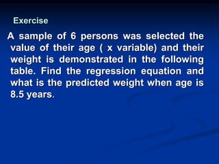Exercise
A sample of 6 persons was selected the
value of their age ( x variable) and their
weight is demonstrated in the following
table. Find the regression equation and
what is the predicted weight when age is
8.5 years.
 