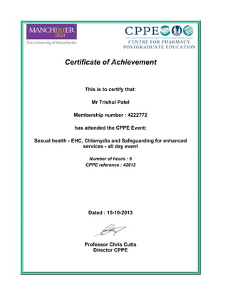 Certificate of Achievement
 
This is to certify that:
 
Mr Trishul Patel
 
Membership number : 4222772
 
has attended the CPPE Event:
 
Sexual health - EHC, Chlamydia and Safeguarding for enhanced
services - all day event
 
Number of hours : 6
CPPE reference : 42613
 
 
 
Dated : 15-10-2013
 
Professor Chris Cutts
Director CPPE
 
 
 
 