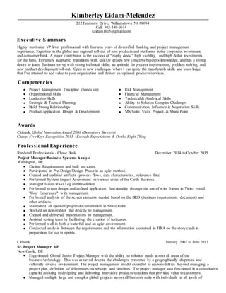 Kimberley Eidam-Melendez
212 Fenimore Drive, Williamstown NJ 08094
Cell: 302-540-0614
keidam1015@gmail.com
Executive Summary
Highly motivated VP level professional with fourteen years of diversified banking and project management
experience. Expertise in the global and regional roll-out of new products and platforms in the corporate, investment,
and consumer bank. A major contributor to the success of "trophy deals," high visibility, and high dollar investments
for the bank. Extremely adaptable, transitions well, quickly grasps new concepts/business knowledge, and has a strong
desire to learn. Business savvy with strong technical skills; an aptitude for process improvement, problem solving, and
new product development/roll-out. Open to new challenges where I can apply the transferable skills and knowledge
that I've attained to add value to your organization and deliver exceptional products/services.
Competencies
Project Management Discipline (hands on) Risk Management
Organizational Skills Financial Management
Leadership Skills Technical & Analytical Skills
Strategic & Tactical Planning Ability to Solution Complex Challenges
Build Strong Relationships Communication, Influence & Negotiation Skills
Product/Application Design & Development MS Suite, Visio, Project, & Share Point
Awards
Citibank: Global Innovation Award 2006 (Depository Services)
Chase: Five Keys Recognition 2015 - Exceeds Expectations & Do the Right Thing
Professional Experience
Randstad Professionals - Chase Bank December 2014 to October 2015
Project Manager/Business Systems Analyst
Wilmington, DE
Elicited Requirements and built use cases.
Participated in Pre-Design/Design Phase in an agile method.
Created and updated artifacts (process flows, data characteristics, reference data)
Performed System Impact Assessment on various areas of the Cards Business.
Managed Issues/Risks Log and Resolution.
Performed screen design and defined application functionality through the use of wire frames in Visio; vetted
"User Experience" with management.
Performed analysis of the screen elements needed based on the BRD (business requirements document) and
other artifacts.
Maintained all updated project documentation in Share Point.
Worked on deliverables due directly to management.
Created and delivered presentations to management.
Assisted testing team by facilitating the creation of test cases.
Performed well in both a waterfall and an agile environment.
Conducted analysis between the requirements and the information contained in JIRA on the story cards in
preparation for use in sprints.
Citibank January 2007 to June 2013
Sr. Project Manager, VP
New Castle, DE
Experienced Global Senior Project Manager with the ability to solution needs across all areas of the
business/technology. This was achieved despite the challenges presented by a geographically dispersed and
culturally diverse environment. The project management model extended to responsibilities beyond managing a
project plan, definition of deliverables/ownership, and timelines. The project manager also functioned in a consultative
capacity assisting in designing and delivering innovative products/solutions that provided value to customers.
Managed multiple large and complex global projects across all business units with individuals at all levels of
 