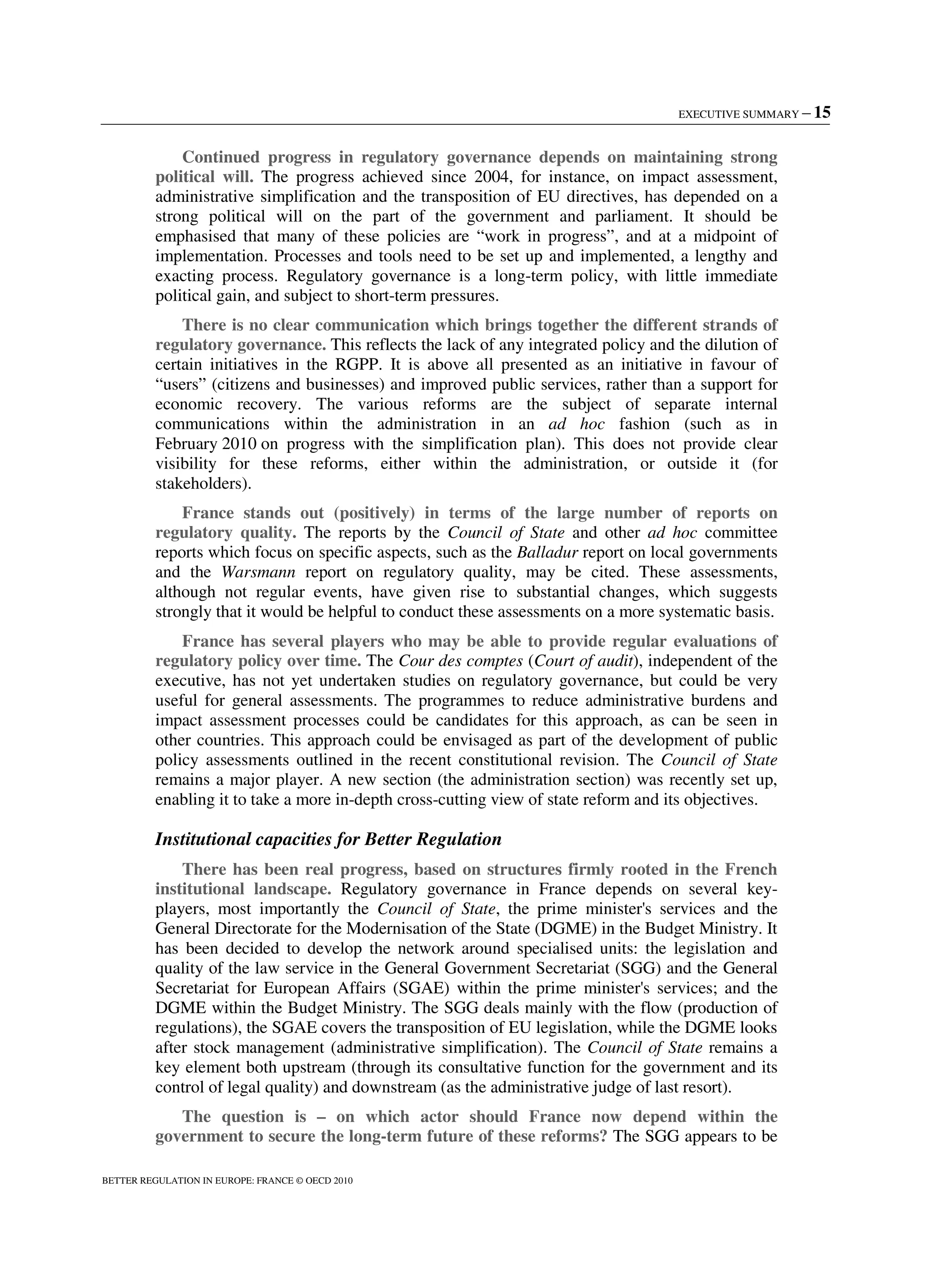 EXECUTIVE SUMMARY – 15
BETTER REGULATION IN EUROPE: FRANCE © OECD 2010
Continued progress in regulatory governance depends on maintaining strong
political will. The progress achieved since 2004, for instance, on impact assessment,
administrative simplification and the transposition of EU directives, has depended on a
strong political will on the part of the government and parliament. It should be
emphasised that many of these policies are “work in progress”, and at a midpoint of
implementation. Processes and tools need to be set up and implemented, a lengthy and
exacting process. Regulatory governance is a long-term policy, with little immediate
political gain, and subject to short-term pressures.
There is no clear communication which brings together the different strands of
regulatory governance. This reflects the lack of any integrated policy and the dilution of
certain initiatives in the RGPP. It is above all presented as an initiative in favour of
“users” (citizens and businesses) and improved public services, rather than a support for
economic recovery. The various reforms are the subject of separate internal
communications within the administration in an ad hoc fashion (such as in
February 2010 on progress with the simplification plan). This does not provide clear
visibility for these reforms, either within the administration, or outside it (for
stakeholders).
France stands out (positively) in terms of the large number of reports on
regulatory quality. The reports by the Council of State and other ad hoc committee
reports which focus on specific aspects, such as the Balladur report on local governments
and the Warsmann report on regulatory quality, may be cited. These assessments,
although not regular events, have given rise to substantial changes, which suggests
strongly that it would be helpful to conduct these assessments on a more systematic basis.
France has several players who may be able to provide regular evaluations of
regulatory policy over time. The Cour des comptes (Court of audit), independent of the
executive, has not yet undertaken studies on regulatory governance, but could be very
useful for general assessments. The programmes to reduce administrative burdens and
impact assessment processes could be candidates for this approach, as can be seen in
other countries. This approach could be envisaged as part of the development of public
policy assessments outlined in the recent constitutional revision. The Council of State
remains a major player. A new section (the administration section) was recently set up,
enabling it to take a more in-depth cross-cutting view of state reform and its objectives.
Institutional capacities for Better Regulation
There has been real progress, based on structures firmly rooted in the French
institutional landscape. Regulatory governance in France depends on several key-
players, most importantly the Council of State, the prime minister's services and the
General Directorate for the Modernisation of the State (DGME) in the Budget Ministry. It
has been decided to develop the network around specialised units: the legislation and
quality of the law service in the General Government Secretariat (SGG) and the General
Secretariat for European Affairs (SGAE) within the prime minister's services; and the
DGME within the Budget Ministry. The SGG deals mainly with the flow (production of
regulations), the SGAE covers the transposition of EU legislation, while the DGME looks
after stock management (administrative simplification). The Council of State remains a
key element both upstream (through its consultative function for the government and its
control of legal quality) and downstream (as the administrative judge of last resort).
The question is – on which actor should France now depend within the
government to secure the long-term future of these reforms? The SGG appears to be
 