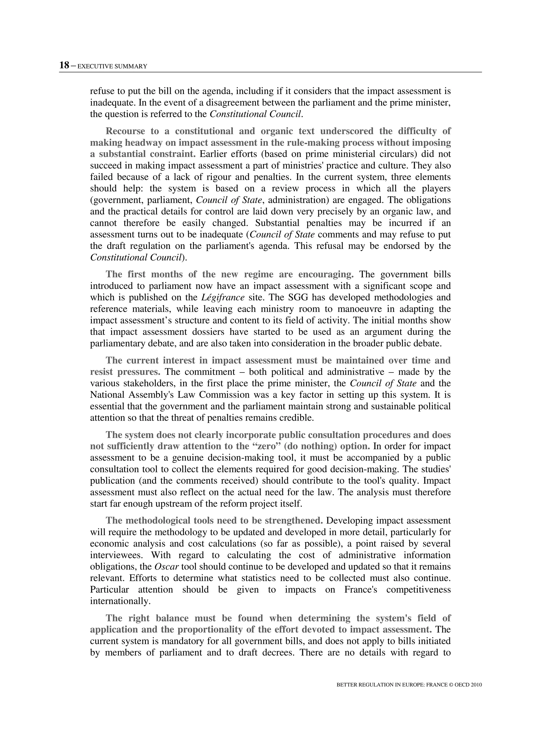 18 – EXECUTIVE SUMMARY
BETTER REGULATION IN EUROPE: FRANCE © OECD 2010
refuse to put the bill on the agenda, including if it considers that the impact assessment is
inadequate. In the event of a disagreement between the parliament and the prime minister,
the question is referred to the Constitutional Council.
Recourse to a constitutional and organic text underscored the difficulty of
making headway on impact assessment in the rule-making process without imposing
a substantial constraint. Earlier efforts (based on prime ministerial circulars) did not
succeed in making impact assessment a part of ministries' practice and culture. They also
failed because of a lack of rigour and penalties. In the current system, three elements
should help: the system is based on a review process in which all the players
(government, parliament, Council of State, administration) are engaged. The obligations
and the practical details for control are laid down very precisely by an organic law, and
cannot therefore be easily changed. Substantial penalties may be incurred if an
assessment turns out to be inadequate (Council of State comments and may refuse to put
the draft regulation on the parliament's agenda. This refusal may be endorsed by the
Constitutional Council).
The first months of the new regime are encouraging. The government bills
introduced to parliament now have an impact assessment with a significant scope and
which is published on the Légifrance site. The SGG has developed methodologies and
reference materials, while leaving each ministry room to manoeuvre in adapting the
impact assessment’s structure and content to its field of activity. The initial months show
that impact assessment dossiers have started to be used as an argument during the
parliamentary debate, and are also taken into consideration in the broader public debate.
The current interest in impact assessment must be maintained over time and
resist pressures. The commitment – both political and administrative – made by the
various stakeholders, in the first place the prime minister, the Council of State and the
National Assembly's Law Commission was a key factor in setting up this system. It is
essential that the government and the parliament maintain strong and sustainable political
attention so that the threat of penalties remains credible.
The system does not clearly incorporate public consultation procedures and does
not sufficiently draw attention to the “zero” (do nothing) option. In order for impact
assessment to be a genuine decision-making tool, it must be accompanied by a public
consultation tool to collect the elements required for good decision-making. The studies'
publication (and the comments received) should contribute to the tool's quality. Impact
assessment must also reflect on the actual need for the law. The analysis must therefore
start far enough upstream of the reform project itself.
The methodological tools need to be strengthened. Developing impact assessment
will require the methodology to be updated and developed in more detail, particularly for
economic analysis and cost calculations (so far as possible), a point raised by several
interviewees. With regard to calculating the cost of administrative information
obligations, the Oscar tool should continue to be developed and updated so that it remains
relevant. Efforts to determine what statistics need to be collected must also continue.
Particular attention should be given to impacts on France's competitiveness
internationally.
The right balance must be found when determining the system's field of
application and the proportionality of the effort devoted to impact assessment. The
current system is mandatory for all government bills, and does not apply to bills initiated
by members of parliament and to draft decrees. There are no details with regard to
 