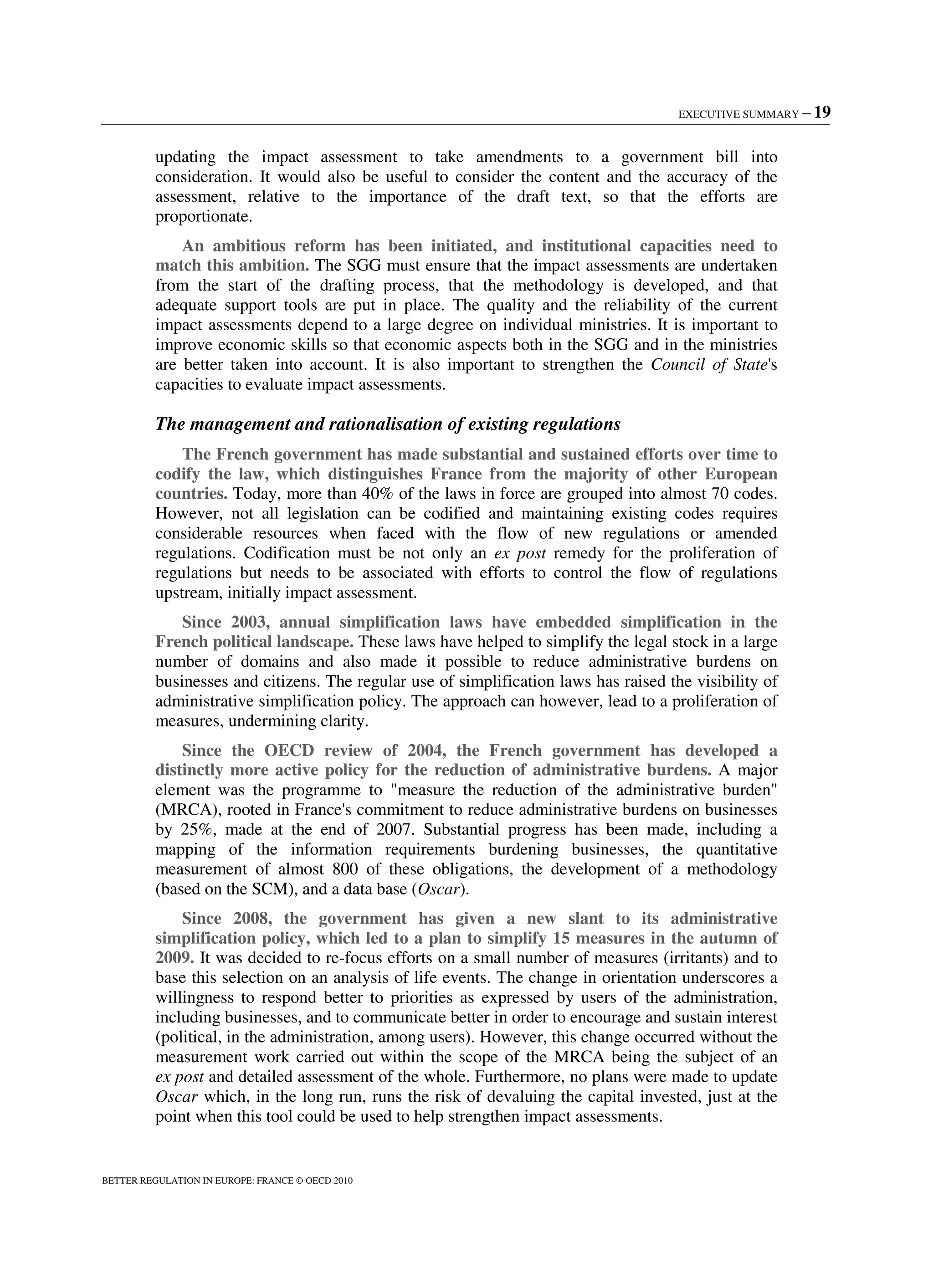 EXECUTIVE SUMMARY – 19
BETTER REGULATION IN EUROPE: FRANCE © OECD 2010
updating the impact assessment to take amendments to a government bill into
consideration. It would also be useful to consider the content and the accuracy of the
assessment, relative to the importance of the draft text, so that the efforts are
proportionate.
An ambitious reform has been initiated, and institutional capacities need to
match this ambition. The SGG must ensure that the impact assessments are undertaken
from the start of the drafting process, that the methodology is developed, and that
adequate support tools are put in place. The quality and the reliability of the current
impact assessments depend to a large degree on individual ministries. It is important to
improve economic skills so that economic aspects both in the SGG and in the ministries
are better taken into account. It is also important to strengthen the Council of State's
capacities to evaluate impact assessments.
The management and rationalisation of existing regulations
The French government has made substantial and sustained efforts over time to
codify the law, which distinguishes France from the majority of other European
countries. Today, more than 40% of the laws in force are grouped into almost 70 codes.
However, not all legislation can be codified and maintaining existing codes requires
considerable resources when faced with the flow of new regulations or amended
regulations. Codification must be not only an ex post remedy for the proliferation of
regulations but needs to be associated with efforts to control the flow of regulations
upstream, initially impact assessment.
Since 2003, annual simplification laws have embedded simplification in the
French political landscape. These laws have helped to simplify the legal stock in a large
number of domains and also made it possible to reduce administrative burdens on
businesses and citizens. The regular use of simplification laws has raised the visibility of
administrative simplification policy. The approach can however, lead to a proliferation of
measures, undermining clarity.
Since the OECD review of 2004, the French government has developed a
distinctly more active policy for the reduction of administrative burdens. A major
element was the programme to measure the reduction of the administrative burden
(MRCA), rooted in France's commitment to reduce administrative burdens on businesses
by 25%, made at the end of 2007. Substantial progress has been made, including a
mapping of the information requirements burdening businesses, the quantitative
measurement of almost 800 of these obligations, the development of a methodology
(based on the SCM), and a data base (Oscar).
Since 2008, the government has given a new slant to its administrative
simplification policy, which led to a plan to simplify 15 measures in the autumn of
2009. It was decided to re-focus efforts on a small number of measures (irritants) and to
base this selection on an analysis of life events. The change in orientation underscores a
willingness to respond better to priorities as expressed by users of the administration,
including businesses, and to communicate better in order to encourage and sustain interest
(political, in the administration, among users). However, this change occurred without the
measurement work carried out within the scope of the MRCA being the subject of an
ex post and detailed assessment of the whole. Furthermore, no plans were made to update
Oscar which, in the long run, runs the risk of devaluing the capital invested, just at the
point when this tool could be used to help strengthen impact assessments.
 