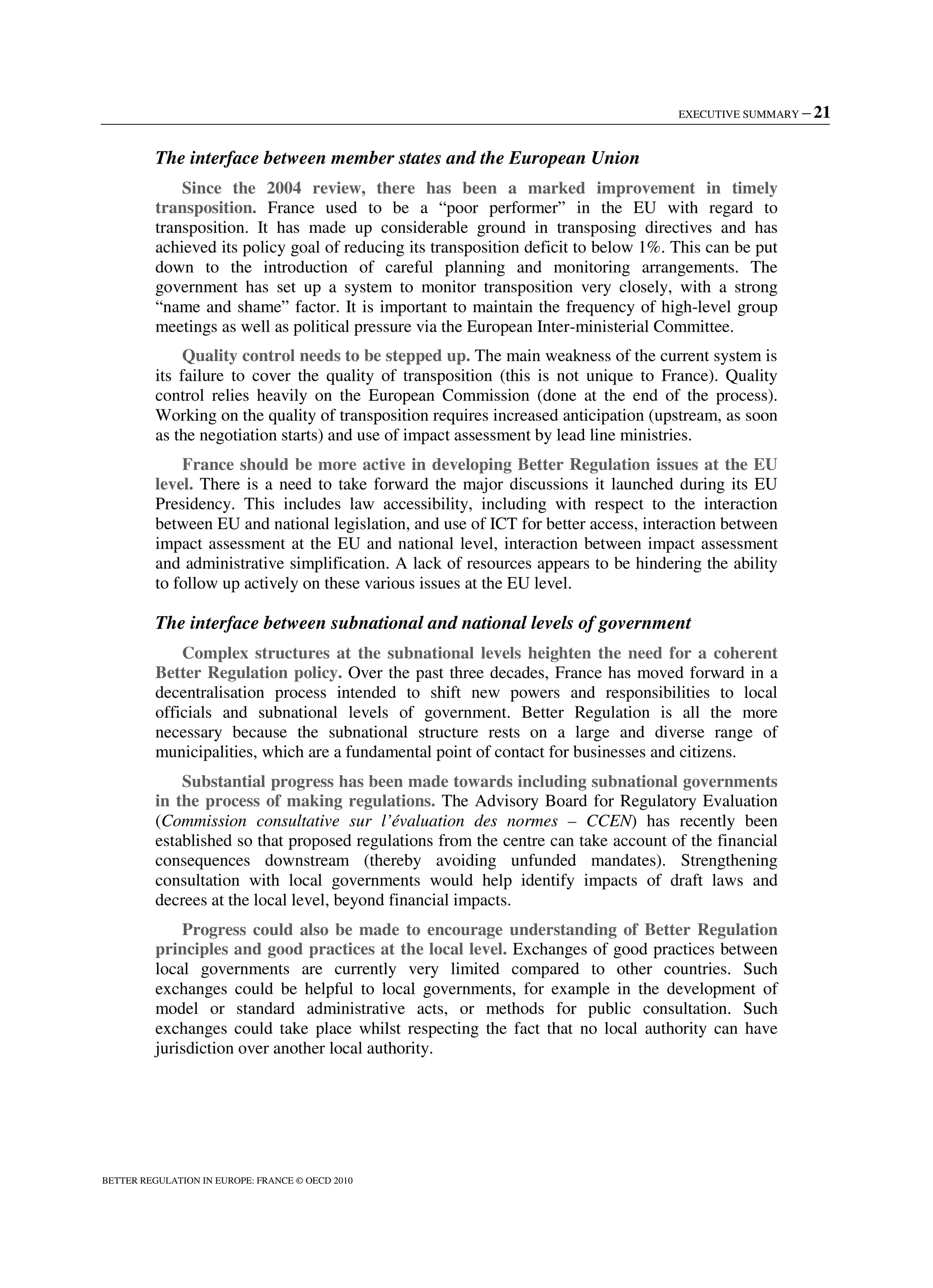EXECUTIVE SUMMARY – 21
BETTER REGULATION IN EUROPE: FRANCE © OECD 2010
The interface between member states and the European Union
Since the 2004 review, there has been a marked improvement in timely
transposition. France used to be a “poor performer” in the EU with regard to
transposition. It has made up considerable ground in transposing directives and has
achieved its policy goal of reducing its transposition deficit to below 1%. This can be put
down to the introduction of careful planning and monitoring arrangements. The
government has set up a system to monitor transposition very closely, with a strong
“name and shame” factor. It is important to maintain the frequency of high-level group
meetings as well as political pressure via the European Inter-ministerial Committee.
Quality control needs to be stepped up. The main weakness of the current system is
its failure to cover the quality of transposition (this is not unique to France). Quality
control relies heavily on the European Commission (done at the end of the process).
Working on the quality of transposition requires increased anticipation (upstream, as soon
as the negotiation starts) and use of impact assessment by lead line ministries.
France should be more active in developing Better Regulation issues at the EU
level. There is a need to take forward the major discussions it launched during its EU
Presidency. This includes law accessibility, including with respect to the interaction
between EU and national legislation, and use of ICT for better access, interaction between
impact assessment at the EU and national level, interaction between impact assessment
and administrative simplification. A lack of resources appears to be hindering the ability
to follow up actively on these various issues at the EU level.
The interface between subnational and national levels of government
Complex structures at the subnational levels heighten the need for a coherent
Better Regulation policy. Over the past three decades, France has moved forward in a
decentralisation process intended to shift new powers and responsibilities to local
officials and subnational levels of government. Better Regulation is all the more
necessary because the subnational structure rests on a large and diverse range of
municipalities, which are a fundamental point of contact for businesses and citizens.
Substantial progress has been made towards including subnational governments
in the process of making regulations. The Advisory Board for Regulatory Evaluation
(Commission consultative sur l’évaluation des normes – CCEN) has recently been
established so that proposed regulations from the centre can take account of the financial
consequences downstream (thereby avoiding unfunded mandates). Strengthening
consultation with local governments would help identify impacts of draft laws and
decrees at the local level, beyond financial impacts.
Progress could also be made to encourage understanding of Better Regulation
principles and good practices at the local level. Exchanges of good practices between
local governments are currently very limited compared to other countries. Such
exchanges could be helpful to local governments, for example in the development of
model or standard administrative acts, or methods for public consultation. Such
exchanges could take place whilst respecting the fact that no local authority can have
jurisdiction over another local authority.
 