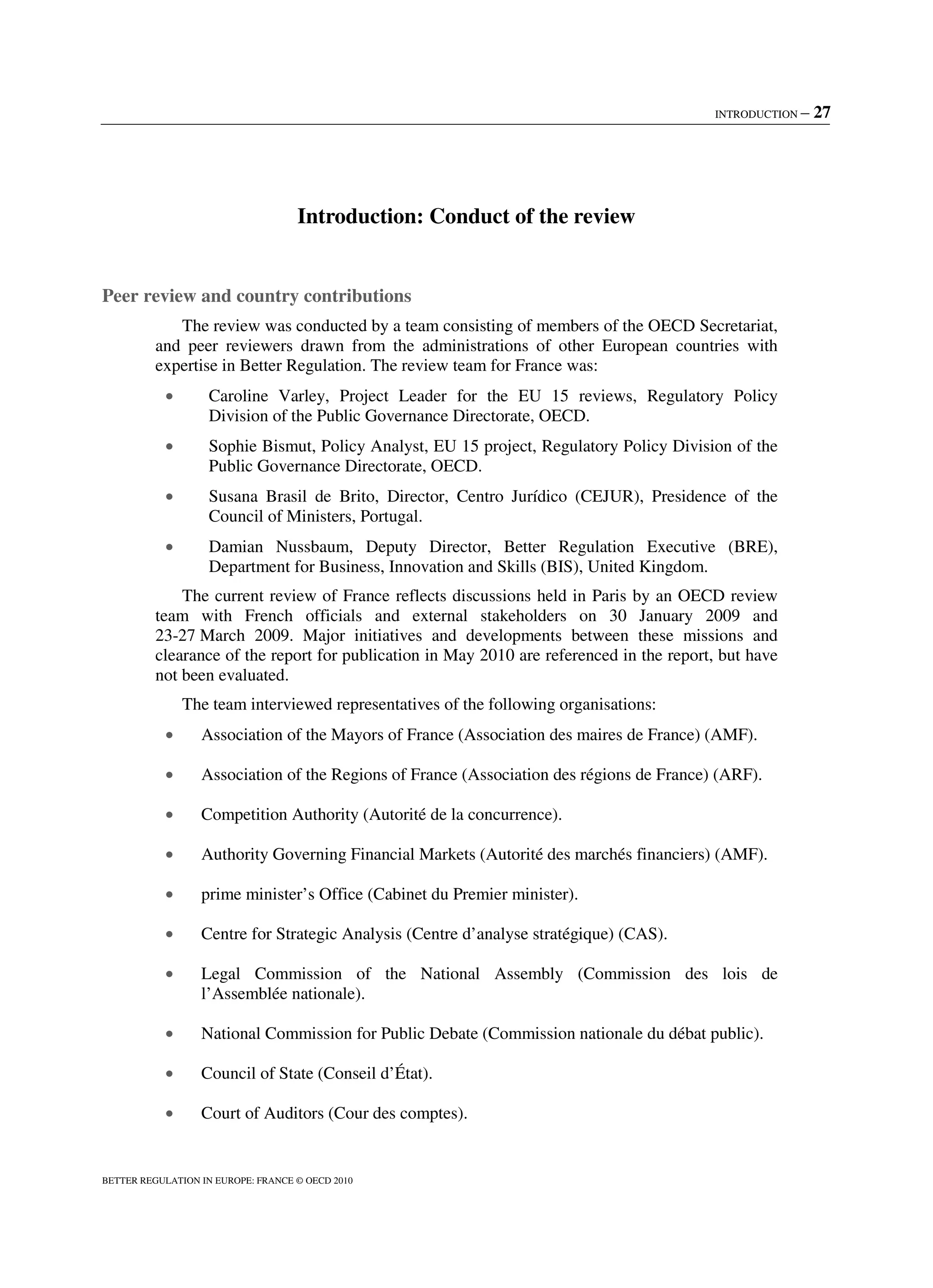 INTRODUCTION – 27
BETTER REGULATION IN EUROPE: FRANCE © OECD 2010
Introduction: Conduct of the review
Peer review and country contributions
The review was conducted by a team consisting of members of the OECD Secretariat,
and peer reviewers drawn from the administrations of other European countries with
expertise in Better Regulation. The review team for France was:
• Caroline Varley, Project Leader for the EU 15 reviews, Regulatory Policy
Division of the Public Governance Directorate, OECD.
• Sophie Bismut, Policy Analyst, EU 15 project, Regulatory Policy Division of the
Public Governance Directorate, OECD.
• Susana Brasil de Brito, Director, Centro Jurídico (CEJUR), Presidence of the
Council of Ministers, Portugal.
• Damian Nussbaum, Deputy Director, Better Regulation Executive (BRE),
Department for Business, Innovation and Skills (BIS), United Kingdom.
The current review of France reflects discussions held in Paris by an OECD review
team with French officials and external stakeholders on 30 January 2009 and
23-27 March 2009. Major initiatives and developments between these missions and
clearance of the report for publication in May 2010 are referenced in the report, but have
not been evaluated.
The team interviewed representatives of the following organisations:
• Association of the Mayors of France (Association des maires de France) (AMF).
• Association of the Regions of France (Association des régions de France) (ARF).
• Competition Authority (Autorité de la concurrence).
• Authority Governing Financial Markets (Autorité des marchés financiers) (AMF).
• prime minister’s Office (Cabinet du Premier minister).
• Centre for Strategic Analysis (Centre d’analyse stratégique) (CAS).
• Legal Commission of the National Assembly (Commission des lois de
l’Assemblée nationale).
• National Commission for Public Debate (Commission nationale du débat public).
• Council of State (Conseil d’État).
• Court of Auditors (Cour des comptes).
 