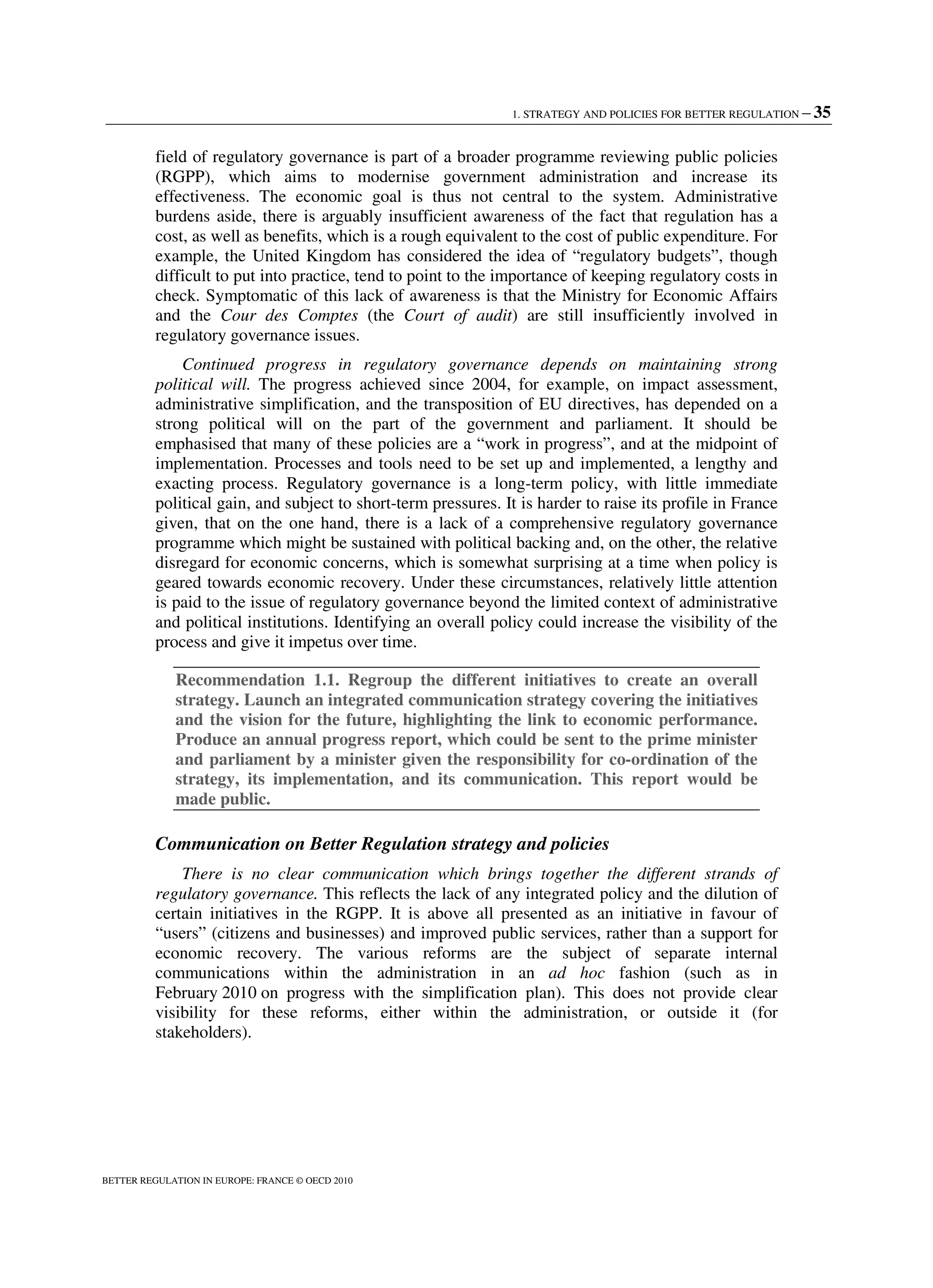 1. STRATEGY AND POLICIES FOR BETTER REGULATION – 35
BETTER REGULATION IN EUROPE: FRANCE © OECD 2010
field of regulatory governance is part of a broader programme reviewing public policies
(RGPP), which aims to modernise government administration and increase its
effectiveness. The economic goal is thus not central to the system. Administrative
burdens aside, there is arguably insufficient awareness of the fact that regulation has a
cost, as well as benefits, which is a rough equivalent to the cost of public expenditure. For
example, the United Kingdom has considered the idea of “regulatory budgets”, though
difficult to put into practice, tend to point to the importance of keeping regulatory costs in
check. Symptomatic of this lack of awareness is that the Ministry for Economic Affairs
and the Cour des Comptes (the Court of audit) are still insufficiently involved in
regulatory governance issues.
Continued progress in regulatory governance depends on maintaining strong
political will. The progress achieved since 2004, for example, on impact assessment,
administrative simplification, and the transposition of EU directives, has depended on a
strong political will on the part of the government and parliament. It should be
emphasised that many of these policies are a “work in progress”, and at the midpoint of
implementation. Processes and tools need to be set up and implemented, a lengthy and
exacting process. Regulatory governance is a long-term policy, with little immediate
political gain, and subject to short-term pressures. It is harder to raise its profile in France
given, that on the one hand, there is a lack of a comprehensive regulatory governance
programme which might be sustained with political backing and, on the other, the relative
disregard for economic concerns, which is somewhat surprising at a time when policy is
geared towards economic recovery. Under these circumstances, relatively little attention
is paid to the issue of regulatory governance beyond the limited context of administrative
and political institutions. Identifying an overall policy could increase the visibility of the
process and give it impetus over time.
Recommendation 1.1. Regroup the different initiatives to create an overall
strategy. Launch an integrated communication strategy covering the initiatives
and the vision for the future, highlighting the link to economic performance.
Produce an annual progress report, which could be sent to the prime minister
and parliament by a minister given the responsibility for co-ordination of the
strategy, its implementation, and its communication. This report would be
made public.
Communication on Better Regulation strategy and policies
There is no clear communication which brings together the different strands of
regulatory governance. This reflects the lack of any integrated policy and the dilution of
certain initiatives in the RGPP. It is above all presented as an initiative in favour of
“users” (citizens and businesses) and improved public services, rather than a support for
economic recovery. The various reforms are the subject of separate internal
communications within the administration in an ad hoc fashion (such as in
February 2010 on progress with the simplification plan). This does not provide clear
visibility for these reforms, either within the administration, or outside it (for
stakeholders).
 