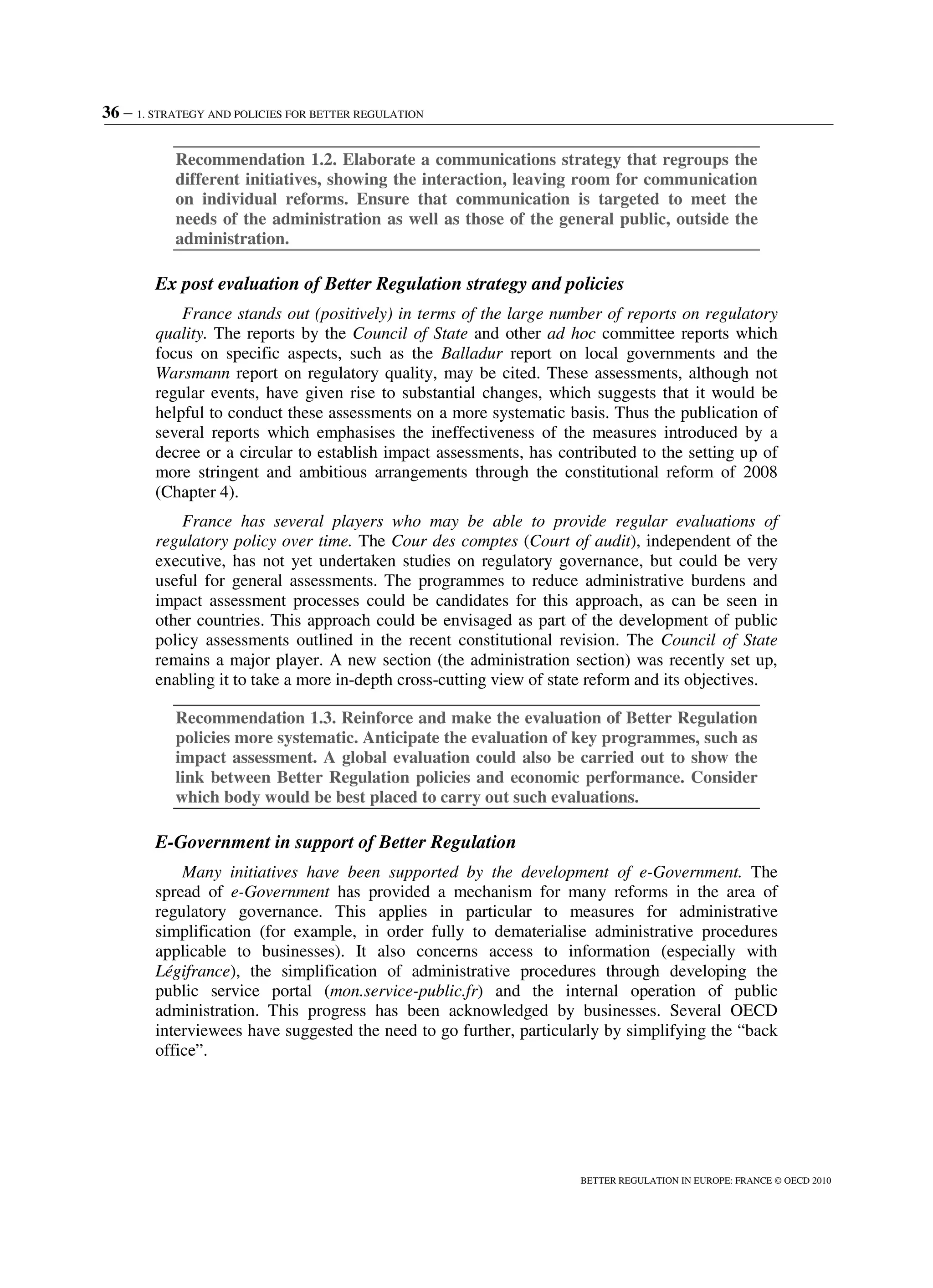36 – 1. STRATEGY AND POLICIES FOR BETTER REGULATION
BETTER REGULATION IN EUROPE: FRANCE © OECD 2010
Recommendation 1.2. Elaborate a communications strategy that regroups the
different initiatives, showing the interaction, leaving room for communication
on individual reforms. Ensure that communication is targeted to meet the
needs of the administration as well as those of the general public, outside the
administration.
Ex post evaluation of Better Regulation strategy and policies
France stands out (positively) in terms of the large number of reports on regulatory
quality. The reports by the Council of State and other ad hoc committee reports which
focus on specific aspects, such as the Balladur report on local governments and the
Warsmann report on regulatory quality, may be cited. These assessments, although not
regular events, have given rise to substantial changes, which suggests that it would be
helpful to conduct these assessments on a more systematic basis. Thus the publication of
several reports which emphasises the ineffectiveness of the measures introduced by a
decree or a circular to establish impact assessments, has contributed to the setting up of
more stringent and ambitious arrangements through the constitutional reform of 2008
(Chapter 4).
France has several players who may be able to provide regular evaluations of
regulatory policy over time. The Cour des comptes (Court of audit), independent of the
executive, has not yet undertaken studies on regulatory governance, but could be very
useful for general assessments. The programmes to reduce administrative burdens and
impact assessment processes could be candidates for this approach, as can be seen in
other countries. This approach could be envisaged as part of the development of public
policy assessments outlined in the recent constitutional revision. The Council of State
remains a major player. A new section (the administration section) was recently set up,
enabling it to take a more in-depth cross-cutting view of state reform and its objectives.
Recommendation 1.3. Reinforce and make the evaluation of Better Regulation
policies more systematic. Anticipate the evaluation of key programmes, such as
impact assessment. A global evaluation could also be carried out to show the
link between Better Regulation policies and economic performance. Consider
which body would be best placed to carry out such evaluations.
E-Government in support of Better Regulation
Many initiatives have been supported by the development of e-Government. The
spread of e-Government has provided a mechanism for many reforms in the area of
regulatory governance. This applies in particular to measures for administrative
simplification (for example, in order fully to dematerialise administrative procedures
applicable to businesses). It also concerns access to information (especially with
Légifrance), the simplification of administrative procedures through developing the
public service portal (mon.service-public.fr) and the internal operation of public
administration. This progress has been acknowledged by businesses. Several OECD
interviewees have suggested the need to go further, particularly by simplifying the “back
office”.
 