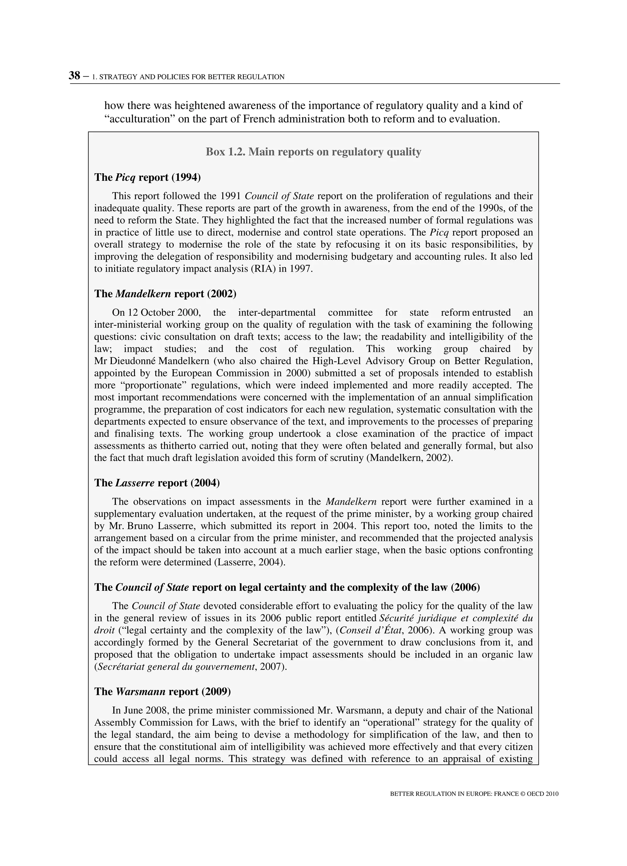 38 – 1. STRATEGY AND POLICIES FOR BETTER REGULATION
BETTER REGULATION IN EUROPE: FRANCE © OECD 2010
how there was heightened awareness of the importance of regulatory quality and a kind of
“acculturation” on the part of French administration both to reform and to evaluation.
Box 1.2. Main reports on regulatory quality
The Picq report (1994)
This report followed the 1991 Council of State report on the proliferation of regulations and their
inadequate quality. These reports are part of the growth in awareness, from the end of the 1990s, of the
need to reform the State. They highlighted the fact that the increased number of formal regulations was
in practice of little use to direct, modernise and control state operations. The Picq report proposed an
overall strategy to modernise the role of the state by refocusing it on its basic responsibilities, by
improving the delegation of responsibility and modernising budgetary and accounting rules. It also led
to initiate regulatory impact analysis (RIA) in 1997.
The Mandelkern report (2002)
On 12 October 2000, the inter-departmental committee for state reform entrusted an
inter-ministerial working group on the quality of regulation with the task of examining the following
questions: civic consultation on draft texts; access to the law; the readability and intelligibility of the
law; impact studies; and the cost of regulation. This working group chaired by
Mr Dieudonné Mandelkern (who also chaired the High-Level Advisory Group on Better Regulation,
appointed by the European Commission in 2000) submitted a set of proposals intended to establish
more “proportionate” regulations, which were indeed implemented and more readily accepted. The
most important recommendations were concerned with the implementation of an annual simplification
programme, the preparation of cost indicators for each new regulation, systematic consultation with the
departments expected to ensure observance of the text, and improvements to the processes of preparing
and finalising texts. The working group undertook a close examination of the practice of impact
assessments as thitherto carried out, noting that they were often belated and generally formal, but also
the fact that much draft legislation avoided this form of scrutiny (Mandelkern, 2002).
The Lasserre report (2004)
The observations on impact assessments in the Mandelkern report were further examined in a
supplementary evaluation undertaken, at the request of the prime minister, by a working group chaired
by Mr. Bruno Lasserre, which submitted its report in 2004. This report too, noted the limits to the
arrangement based on a circular from the prime minister, and recommended that the projected analysis
of the impact should be taken into account at a much earlier stage, when the basic options confronting
the reform were determined (Lasserre, 2004).
The Council of State report on legal certainty and the complexity of the law (2006)
The Council of State devoted considerable effort to evaluating the policy for the quality of the law
in the general review of issues in its 2006 public report entitled Sécurité juridique et complexité du
droit (“legal certainty and the complexity of the law”), (Conseil d’État, 2006). A working group was
accordingly formed by the General Secretariat of the government to draw conclusions from it, and
proposed that the obligation to undertake impact assessments should be included in an organic law
(Secrétariat general du gouvernement, 2007).
The Warsmann report (2009)
In June 2008, the prime minister commissioned Mr. Warsmann, a deputy and chair of the National
Assembly Commission for Laws, with the brief to identify an “operational” strategy for the quality of
the legal standard, the aim being to devise a methodology for simplification of the law, and then to
ensure that the constitutional aim of intelligibility was achieved more effectively and that every citizen
could access all legal norms. This strategy was defined with reference to an appraisal of existing
 