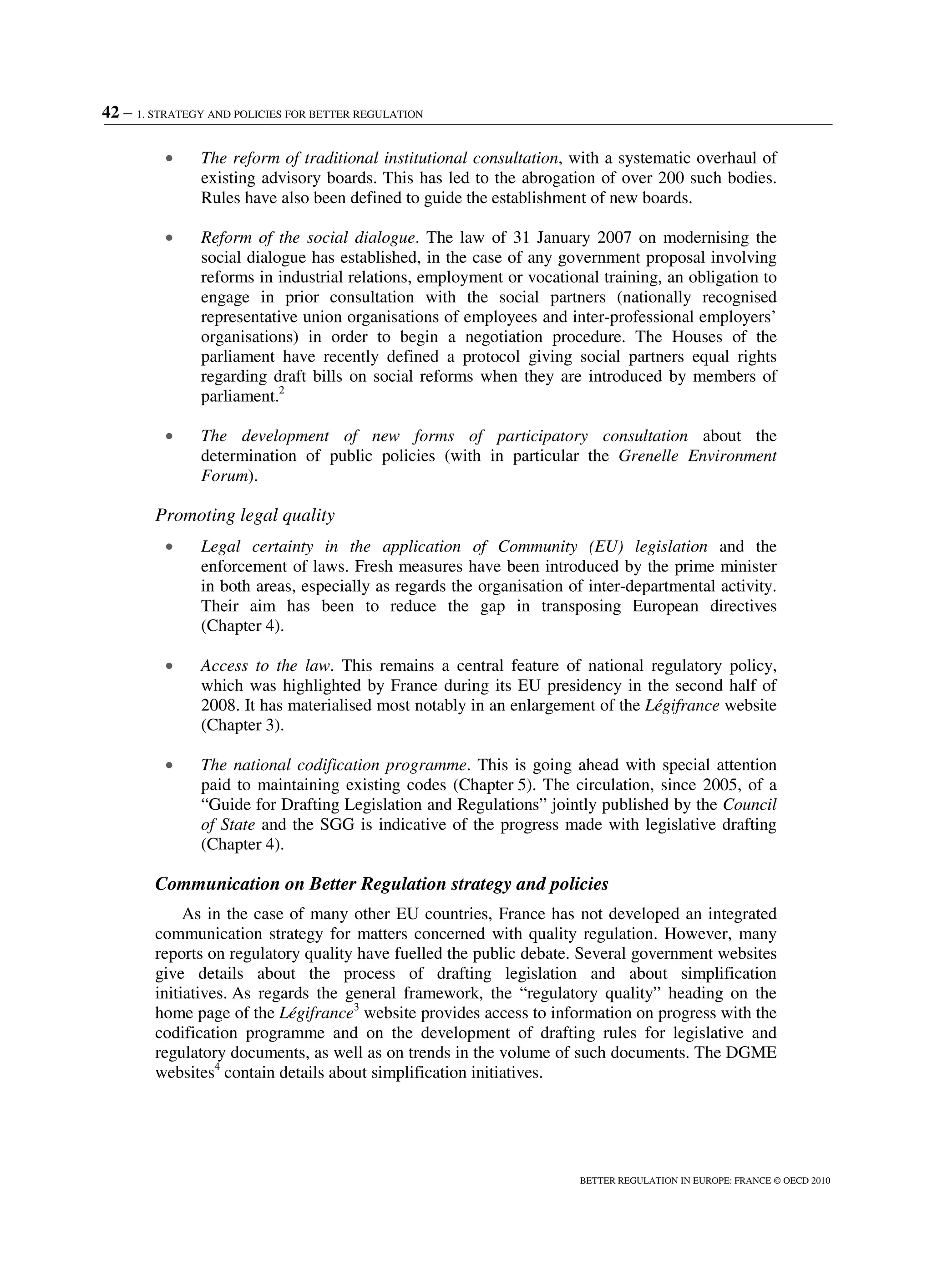 42 – 1. STRATEGY AND POLICIES FOR BETTER REGULATION
BETTER REGULATION IN EUROPE: FRANCE © OECD 2010
• The reform of traditional institutional consultation, with a systematic overhaul of
existing advisory boards. This has led to the abrogation of over 200 such bodies.
Rules have also been defined to guide the establishment of new boards.
• Reform of the social dialogue. The law of 31 January 2007 on modernising the
social dialogue has established, in the case of any government proposal involving
reforms in industrial relations, employment or vocational training, an obligation to
engage in prior consultation with the social partners (nationally recognised
representative union organisations of employees and inter-professional employers’
organisations) in order to begin a negotiation procedure. The Houses of the
parliament have recently defined a protocol giving social partners equal rights
regarding draft bills on social reforms when they are introduced by members of
parliament.2
• The development of new forms of participatory consultation about the
determination of public policies (with in particular the Grenelle Environment
Forum).
Promoting legal quality
• Legal certainty in the application of Community (EU) legislation and the
enforcement of laws. Fresh measures have been introduced by the prime minister
in both areas, especially as regards the organisation of inter-departmental activity.
Their aim has been to reduce the gap in transposing European directives
(Chapter 4).
• Access to the law. This remains a central feature of national regulatory policy,
which was highlighted by France during its EU presidency in the second half of
2008. It has materialised most notably in an enlargement of the Légifrance website
(Chapter 3).
• The national codification programme. This is going ahead with special attention
paid to maintaining existing codes (Chapter 5). The circulation, since 2005, of a
“Guide for Drafting Legislation and Regulations” jointly published by the Council
of State and the SGG is indicative of the progress made with legislative drafting
(Chapter 4).
Communication on Better Regulation strategy and policies
As in the case of many other EU countries, France has not developed an integrated
communication strategy for matters concerned with quality regulation. However, many
reports on regulatory quality have fuelled the public debate. Several government websites
give details about the process of drafting legislation and about simplification
initiatives. As regards the general framework, the “regulatory quality” heading on the
home page of the Légifrance3
website provides access to information on progress with the
codification programme and on the development of drafting rules for legislative and
regulatory documents, as well as on trends in the volume of such documents. The DGME
websites4
contain details about simplification initiatives.
 