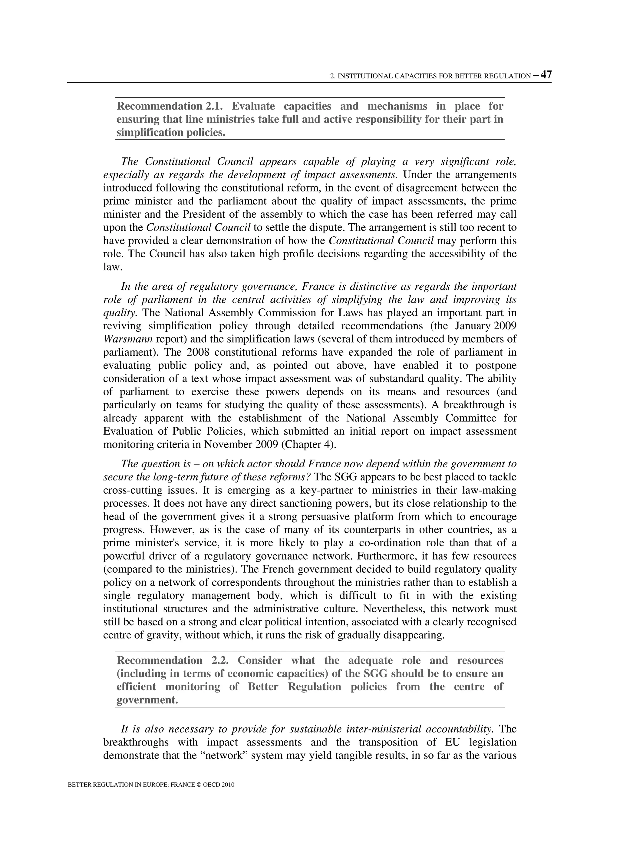 2. INSTITUTIONAL CAPACITIES FOR BETTER REGULATION – 47
BETTER REGULATION IN EUROPE: FRANCE © OECD 2010
Recommendation 2.1. Evaluate capacities and mechanisms in place for
ensuring that line ministries take full and active responsibility for their part in
simplification policies.
The Constitutional Council appears capable of playing a very significant role,
especially as regards the development of impact assessments. Under the arrangements
introduced following the constitutional reform, in the event of disagreement between the
prime minister and the parliament about the quality of impact assessments, the prime
minister and the President of the assembly to which the case has been referred may call
upon the Constitutional Council to settle the dispute. The arrangement is still too recent to
have provided a clear demonstration of how the Constitutional Council may perform this
role. The Council has also taken high profile decisions regarding the accessibility of the
law.
In the area of regulatory governance, France is distinctive as regards the important
role of parliament in the central activities of simplifying the law and improving its
quality. The National Assembly Commission for Laws has played an important part in
reviving simplification policy through detailed recommendations (the January 2009
Warsmann report) and the simplification laws (several of them introduced by members of
parliament). The 2008 constitutional reforms have expanded the role of parliament in
evaluating public policy and, as pointed out above, have enabled it to postpone
consideration of a text whose impact assessment was of substandard quality. The ability
of parliament to exercise these powers depends on its means and resources (and
particularly on teams for studying the quality of these assessments). A breakthrough is
already apparent with the establishment of the National Assembly Committee for
Evaluation of Public Policies, which submitted an initial report on impact assessment
monitoring criteria in November 2009 (Chapter 4).
The question is – on which actor should France now depend within the government to
secure the long-term future of these reforms? The SGG appears to be best placed to tackle
cross-cutting issues. It is emerging as a key-partner to ministries in their law-making
processes. It does not have any direct sanctioning powers, but its close relationship to the
head of the government gives it a strong persuasive platform from which to encourage
progress. However, as is the case of many of its counterparts in other countries, as a
prime minister's service, it is more likely to play a co-ordination role than that of a
powerful driver of a regulatory governance network. Furthermore, it has few resources
(compared to the ministries). The French government decided to build regulatory quality
policy on a network of correspondents throughout the ministries rather than to establish a
single regulatory management body, which is difficult to fit in with the existing
institutional structures and the administrative culture. Nevertheless, this network must
still be based on a strong and clear political intention, associated with a clearly recognised
centre of gravity, without which, it runs the risk of gradually disappearing.
Recommendation 2.2. Consider what the adequate role and resources
(including in terms of economic capacities) of the SGG should be to ensure an
efficient monitoring of Better Regulation policies from the centre of
government.
It is also necessary to provide for sustainable inter-ministerial accountability. The
breakthroughs with impact assessments and the transposition of EU legislation
demonstrate that the “network” system may yield tangible results, in so far as the various
 