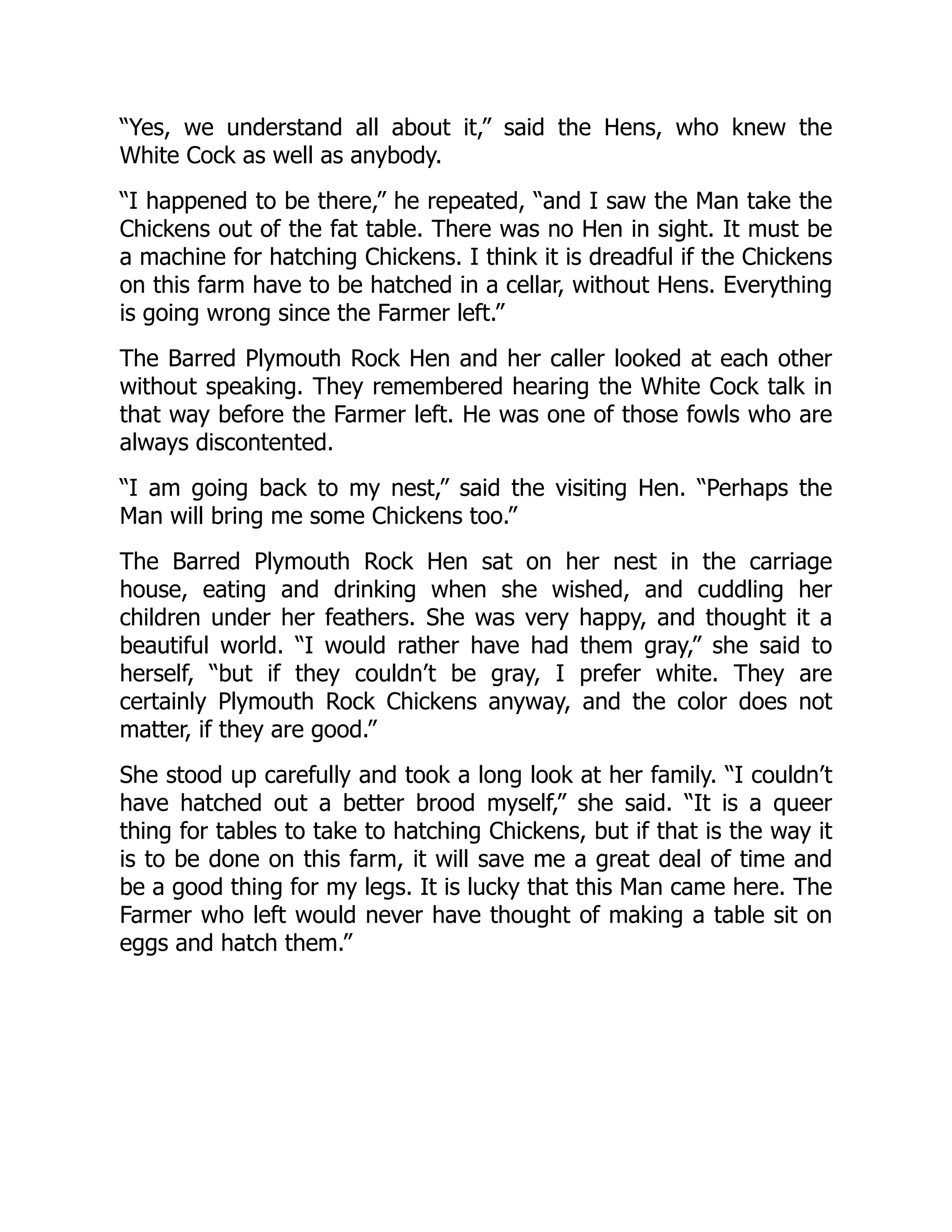 “Yes, we understand all about it,” said the Hens, who knew the
White Cock as well as anybody.
“I happened to be there,” he repeated, “and I saw the Man take the
Chickens out of the fat table. There was no Hen in sight. It must be
a machine for hatching Chickens. I think it is dreadful if the Chickens
on this farm have to be hatched in a cellar, without Hens. Everything
is going wrong since the Farmer left.”
The Barred Plymouth Rock Hen and her caller looked at each other
without speaking. They remembered hearing the White Cock talk in
that way before the Farmer left. He was one of those fowls who are
always discontented.
“I am going back to my nest,” said the visiting Hen. “Perhaps the
Man will bring me some Chickens too.”
The Barred Plymouth Rock Hen sat on her nest in the carriage
house, eating and drinking when she wished, and cuddling her
children under her feathers. She was very happy, and thought it a
beautiful world. “I would rather have had them gray,” she said to
herself, “but if they couldn’t be gray, I prefer white. They are
certainly Plymouth Rock Chickens anyway, and the color does not
matter, if they are good.”
She stood up carefully and took a long look at her family. “I couldn’t
have hatched out a better brood myself,” she said. “It is a queer
thing for tables to take to hatching Chickens, but if that is the way it
is to be done on this farm, it will save me a great deal of time and
be a good thing for my legs. It is lucky that this Man came here. The
Farmer who left would never have thought of making a table sit on
eggs and hatch them.”
 